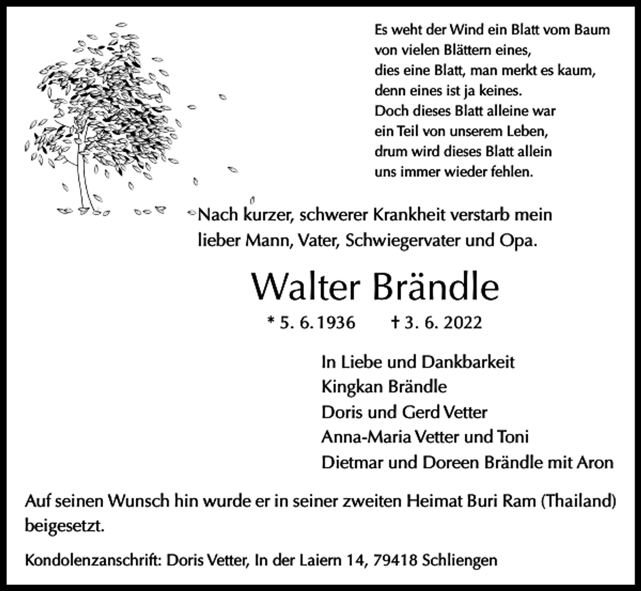 <p>Es weht der Wind ein Blatt vom Baum<br />von vielen Blättern eines,<br />dies eine Blatt, man merkt es kaum,<br />denn eines ist ja keines.<br />Doch dieses Blatt alleine war<br />ein Teil von unserem Leben,<br />drum wird dieses Blatt allein<br />uns immer wieder fehlen.</p><p>Nach kurzer, schwerer Krankheit verstarb mein<br />lieber Mann, Vater, Schwiegervater und Opa.</p><p>Walter Brändle<br />* 5. 6. 1936 † 3. 6. 2022</p><p>In Liebe und Dankbarkeit<br />Kingkan Brändle<br />Doris und Gerd Vetter<br />Anna-Maria Vetter und Toni<br />Dietmar und Doreen Brändle mit Aron</p><p>Auf seinen Wunsch hin wurde er in seiner zweiten Heimat Buri Ram (Thailand)<br />beigesetzt.<br />Kondolenzanschrift: Doris Vetter, In der Laiern 14, 79418 Schliengen</p>