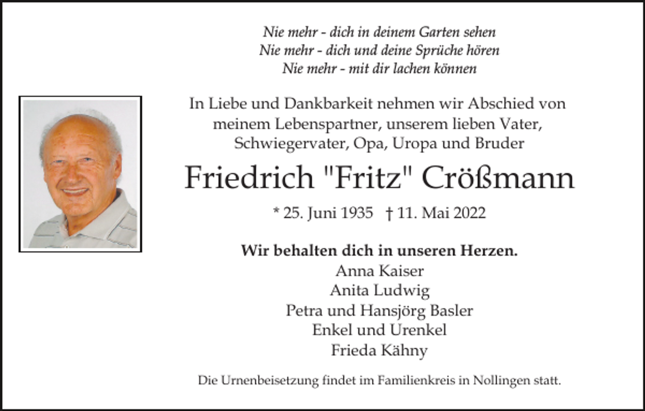 <p>Nie mehr - dich in deinem Garten sehen<br />Nie mehr - dich und deine Sprüche hören<br />Nie mehr - mit dir lachen können</p><p>In Liebe und Dankbarkeit nehmen wir Abschied von<br />meinem Lebenspartner, unserem lieben Vater,<br />Schwiegervater, Opa, Uropa und Bruder</p><p>Friedrich "Fritz" Crößmann<br />* 25. Juni 1935 † 11. Mai 2022<br />Wir behalten dich in unseren Herzen.<br />Anna Kaiser<br />Anita Ludwig<br />Petra und Hansjörg Basler<br />Enkel und Urenkel<br />Frieda Kähny<br />Die Urnenbeisetzung findet im Familienkreis in Nollingen statt.</p>