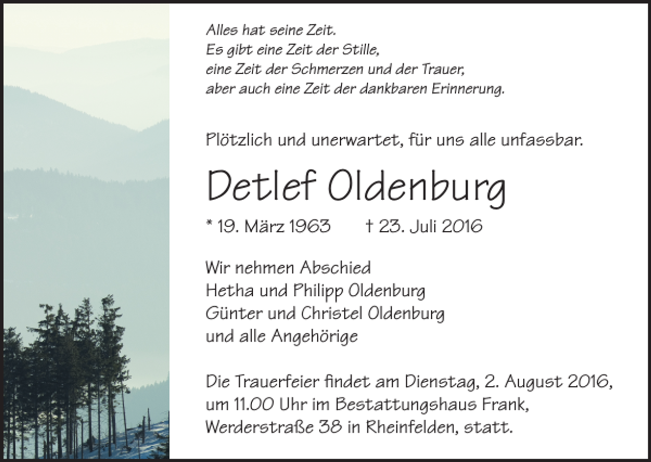 <p>Alles<br />hatseine<br />seineZeit.<br />Zeit.<br />Alles hat<br />Es<br />gibteine<br />eineZeit<br />Zeit<br />Stille,<br />Es gibt<br />derder<br />S�lle,<br />eine Zeit<br />undund<br />derder<br />Trauer,<br />eine<br />Zeitder<br />derSchmerzen<br />Schmerzen<br />Trauer,<br />aber auch<br />dankbaren<br />Erinnerung.<br />aber<br />aucheine<br />eineZeit<br />Zeitder<br />der<br />dankbaren<br />Erinnerung.</p><p>Plötzlich und<br />fürfür<br />unsuns<br />allealle<br />unfassbar.<br />Plötzlich<br />undunerwartet,<br />unerwartet,<br />unfassbar.</p><p>Detlef<br />Detlef Oldenburg<br />Oldenburg<br />** 19.<br />1963<br />19. März<br />März 1963</p><p>† †23.<br />23.Juli<br />Juli</p><p>Wir<br />nehmen Abschied<br />Wir nehmen Abschied<br />Hetha<br />undPhilipp<br />PhilippOldenburg<br />Oldenburg<br />Hetha und<br />Günter<br />undChristel<br />Christel<br />Oldenburg<br />Günter und<br />Oldenburg<br />und<br />alle<br />Angehörige<br />und alle Angehörige<br />Die<br />findet am<br />am Dienstag,<br />Dienstag,2.2.August<br />August<br />2016,<br />Die Trauerfeier<br />Trauerfeier ﬁndet<br />2016,<br />um<br />um<br />11.00<br />im Bestattungshaus<br />11.00<br />UhrUhr<br />im Besta�ungshaus<br />Frank, Frank,<br />Werderstraße 38 in<br />Werderstraße<br />38 in Rheinfelden, statt.<br />Rheinfelden, sta�.</p>