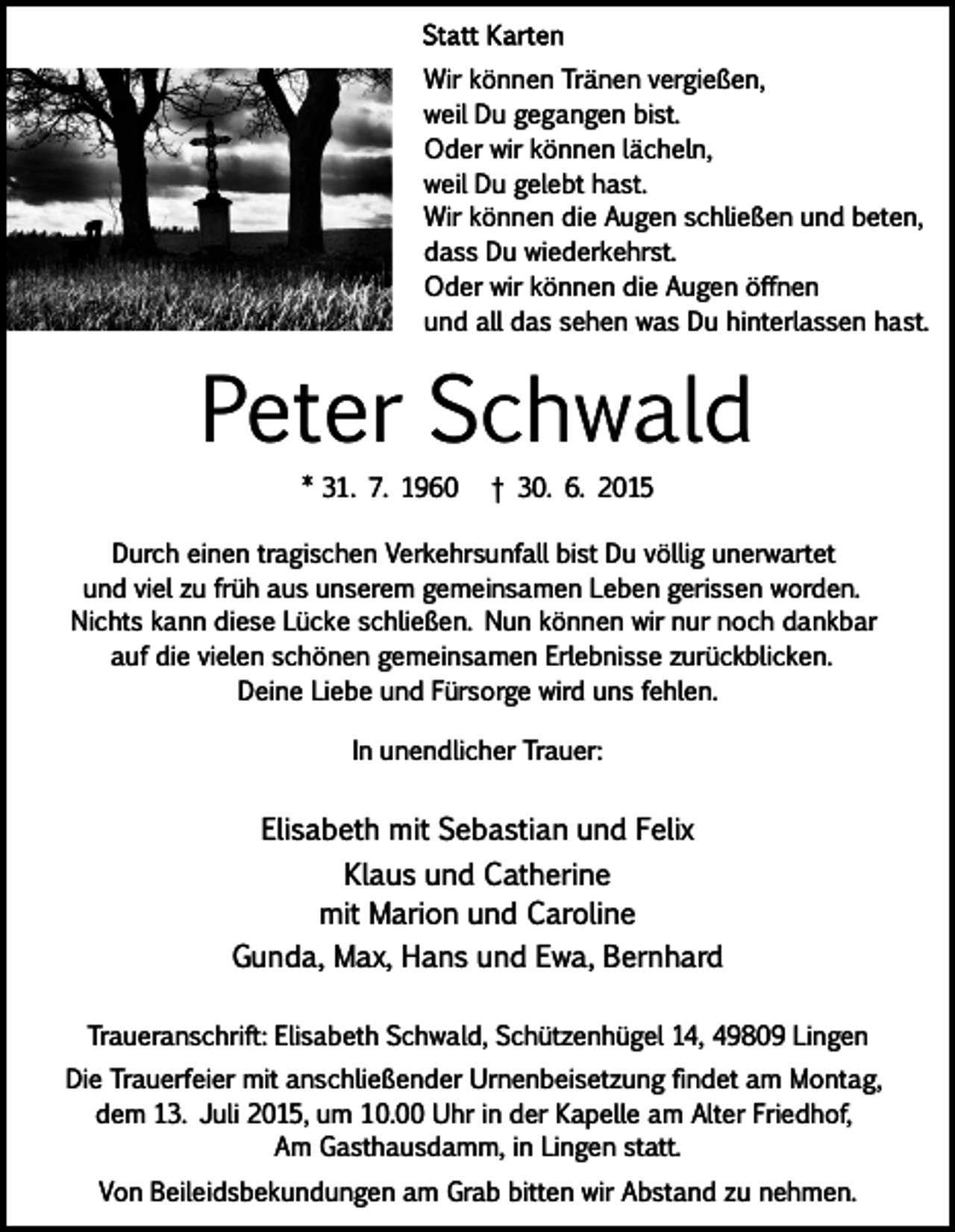 <p>Wir können Tränen vergießen,<br />weil Du gegangen bist.<br />Oder wir können lächeln,<br />weil Du gelebt hast.<br />Wir können die Augen schließen und beten,<br />dass Du wiederkehrst.<br />Oder wir können die Augen öffnen<br />und all das sehen was Du hinterlassen hast.</p><p>Peter Schwald<br />* 31. 7. 1960</p><p>† 30. 6. 2015</p><p>Durch einen tragischen Verkehrsunfall bist Du völlig unerwartet<br />und viel zu früh aus unserem gemeinsamen Leben gerissen worden.<br />Nichts kann diese Lücke schließen. Nun können wir nur noch dankbar<br />auf die vielen schönen gemeinsamen Erlebnisse zurückblicken.<br />Deine Liebe und Fürsorge wird uns fehlen.<br />In unendlicher Trauer:</p><p>Elisabeth mit Sebastian und Felix<br />Klaus und Catherine<br />mit Marion und Caroline<br />Gunda, Max, Hans und Ewa, Bernhard<br />Traueranschrift: Elisabeth Schwald, Schützenhügel 14, 49809 Lingen<br />Die Trauerfeier mit anschließender Urnenbeisetzung findet am Montag,<br />dem 13. Juli 2015, um 10.00 Uhr in der Kapelle am Alter Friedhof,<br />Am Gasthausdamm, in Lingen statt.<br />Von Beileidsbekundungen am Grab bitten wir Abstand zu nehmen.</p>