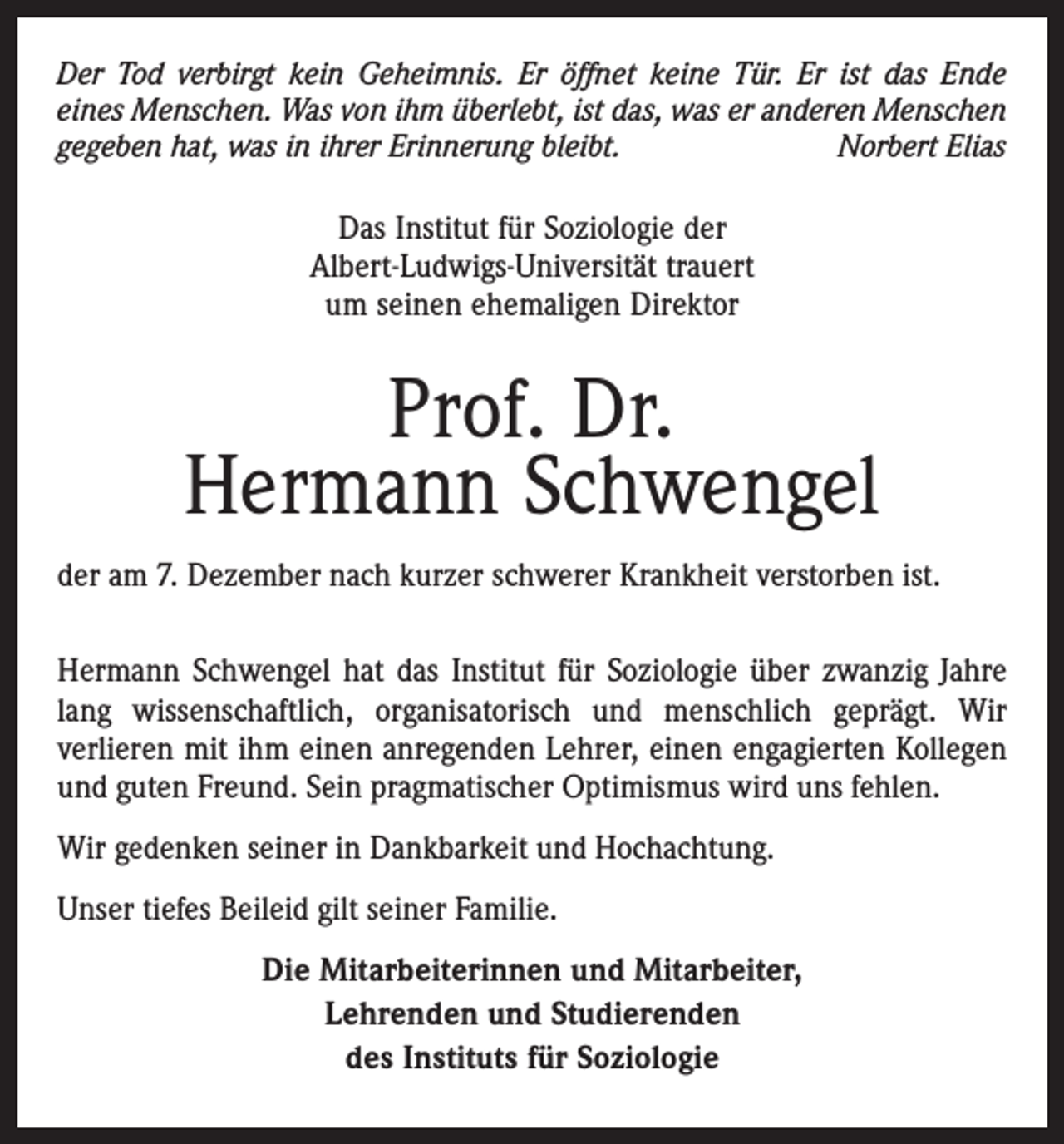 <p>Der Tod verbirgt kein Geheimnis. Er öffnet keine Tür. Er ist das Ende<br />eines Menschen. Was von ihm überlebt, ist das, was er anderen Menschen<br />gegeben hat, was in ihrer Erinnerung bleibt.<br />Norbert Elias</p><p>Das Institut für Soziologie der<br />Albert-Ludwigs-Universität trauert<br />um seinen ehemaligen Direktor</p><p>Prof. Dr.<br />Hermann Schwengel<br />der am 7. Dezember nach kurzer schwerer Krankheit verstorben ist.<br />Hermann Schwengel hat das Institut für Soziologie über zwanzig Jahre<br />lang wissenschaftlich, organisatorisch und menschlich geprägt. Wir<br />verlieren mit ihm einen anregenden Lehrer, einen engagierten Kollegen<br />und guten Freund. Sein pragmatischer Optimismus wird uns fehlen.<br />Wir gedenken seiner in Dankbarkeit und Hochachtung.<br />Unser tiefes Beileid gilt seiner Familie.<br />Die Mitarbeiterinnen und Mitarbeiter,<br />Lehrenden und Studierenden<br />des Instituts für Soziologie</p>