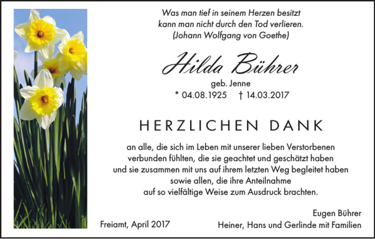 <p>Was man tief in seinem Herzen besitzt<br />kann man nicht durch den Tod verlieren.<br />(Johann Wolfgang von Goethe)</p><p>Hilda Bührer<br />geb. Jenne<br />* 04.08.1925 † 14.03.2017</p><p>HERZLICHEN DANK<br />an alle, die sich im Leben mit unserer lieben Verstorbenen<br />verbunden fühlten, die sie geachtet und geschätzt haben<br />und sie zusammen mit uns auf ihrem letzten Weg begleitet haben<br />sowie allen, die ihre Anteilnahme<br />auf so vielfältige Weise zum Ausdruck brachten.<br />Freiamt, April 2017</p><p>Eugen Bührer<br />Heiner, Hans und Gerlinde mit Familien</p>