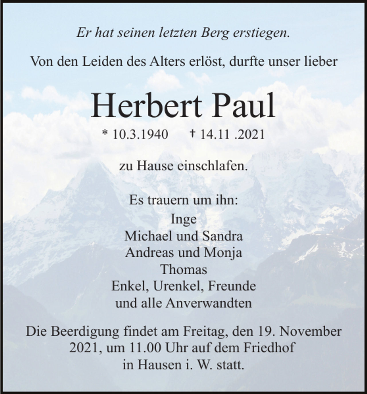 <p>Er hat seinen letzten Berg erstiegen.<br />Von den Leiden des Alters erlöst, durfte unser lieber</p><p>Herbert Paul<br />* 10.3.1940</p><p>† 14.11 .2021</p><p>zu Hause einschlafen.<br />Es trauern um ihn:<br />Inge<br />Michael und Sandra<br />Andreas und Monja<br />Thomas<br />Enkel, Urenkel, Freunde<br />und alle Anverwandten<br />Die Beerdigung findet am Freitag, den 19. November<br />2021, um 11.00 Uhr auf dem Friedhof<br />in Hausen i. W. statt.</p>