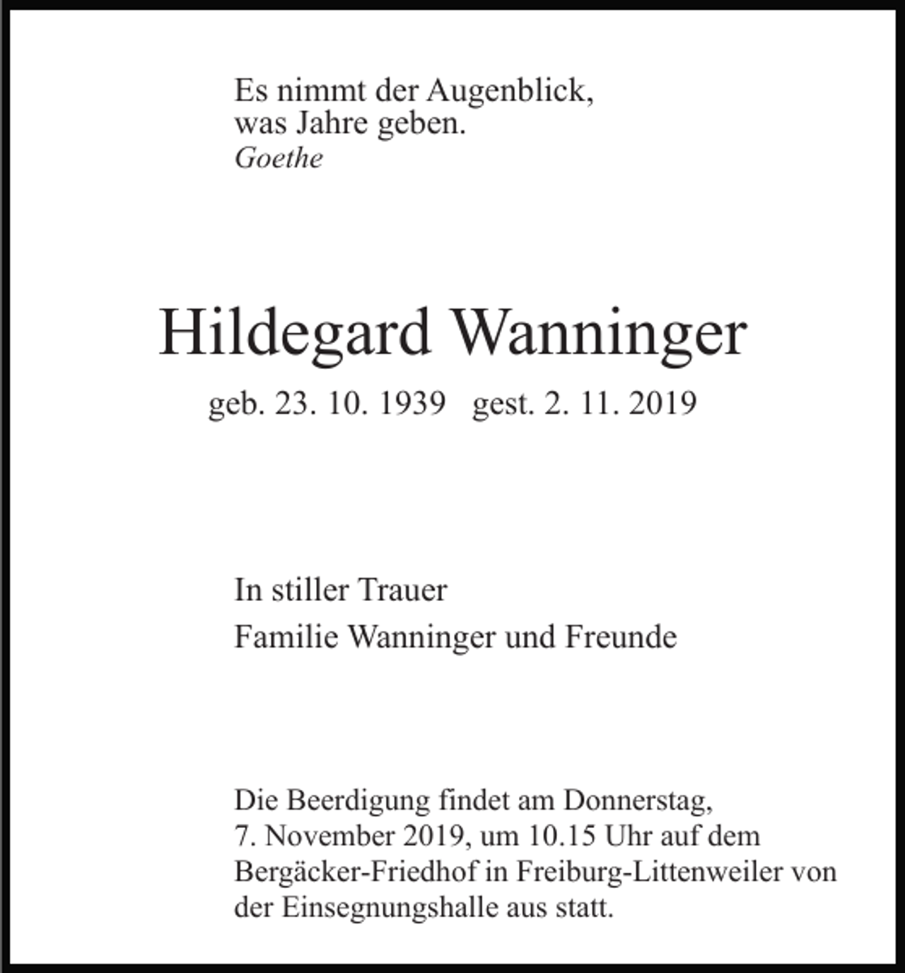<p>Es nimmt der Augenblick,<br />was Jahre geben.<br />Goethe</p><p>Hildegard Wanninger<br />geb. 23. 10. 1939 gest. 2. 11. 2019</p><p>In stiller Trauer<br />Familie Wanninger und Freunde</p><p>Die Beerdigung findet am Donnerstag,<br />7. November 2019, um 10.15 Uhr auf dem<br />Bergäcker-Friedhof in Freiburg-Littenweiler von<br />der Einsegnungshalle aus statt.</p>