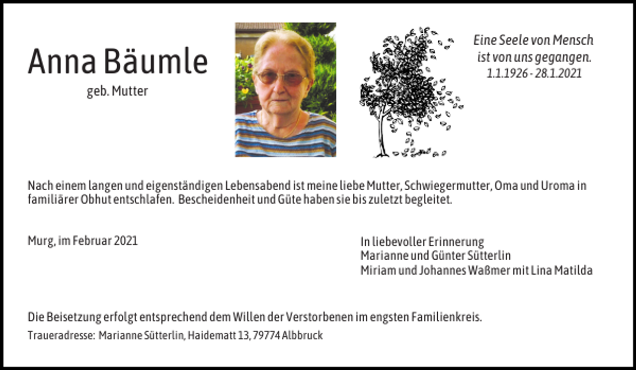 <p>Anna Bäumle</p><p>Eine Seele von Mensch<br />ist von uns gegangen.<br />1.1.1926 - 28.1.2021</p><p>geb. Mutter</p><p>Nach einem langen und eigenständigen Lebensabend ist meine liebe Mutter, Schwiegermutter, Oma und Uroma in<br />familiärer Obhut entschlafen. Bescheidenheit und Güte haben sie bis zuletzt begleitet.<br />Murg, im Februar 2021</p><p>In liebevoller Erinnerung<br />Marianne und Günter Sütterlin<br />Miriam und Johannes Waßmer mit Lina Matilda</p><p>Die Beisetzung erfolgt entsprechend dem Willen der Verstorbenen im engsten Familienkreis.<br />Traueradresse: Marianne Sütterlin, Haidematt 13, 79774 Albbruck</p>