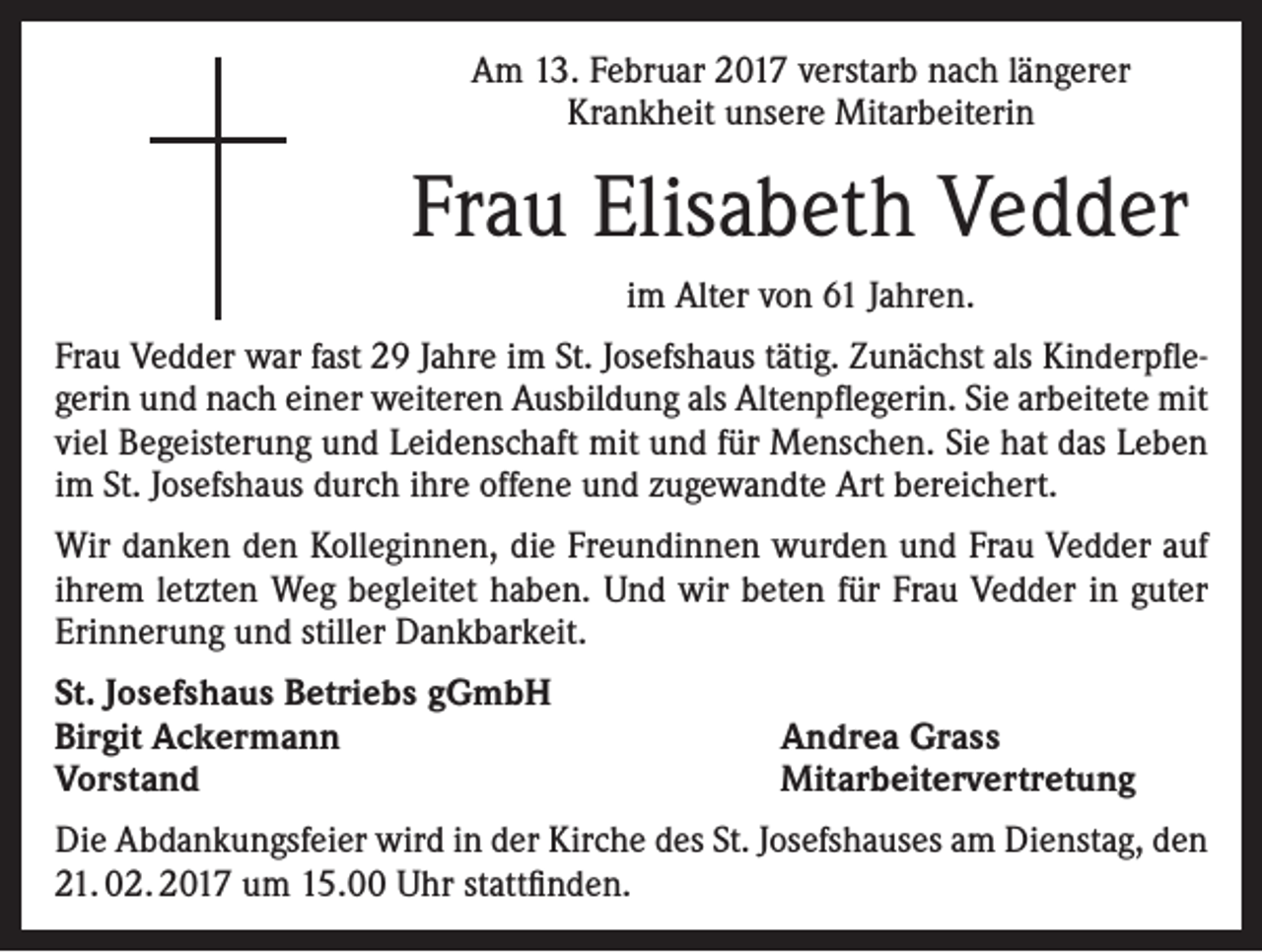 <p>Am 13. Februar 2017 verstarb nach längerer<br />Krankheit unsere Mitarbeiterin</p><p>Frau Elisabeth Vedder<br />im Alter von 61 Jahren.<br />Frau Vedder war fast 29 Jahre im St. Josefshaus tätig. Zunächst als Kinderpflegerin und nach einer weiteren Ausbildung als Altenpflegerin. Sie arbeitete mit<br />viel Begeisterung und Leidenschaft mit und für Menschen. Sie hat das Leben<br />im St. Josefshaus durch ihre offene und zugewandte Art bereichert.<br />Wir danken den Kolleginnen, die Freundinnen wurden und Frau Vedder auf<br />ihrem letzten Weg begleitet haben. Und wir beten für Frau Vedder in guter<br />Erinnerung und stiller Dankbarkeit.<br />St. Josefshaus Betriebs gGmbH<br />Birgit Ackermann<br />Vorstand</p><p>Andrea Grass<br />Mitarbeitervertretung</p><p>Die Abdankungsfeier wird in der Kirche des St. Josefshauses am Dienstag, den<br />21. 02. 2017 um 15.00 Uhr stattfinden.</p>