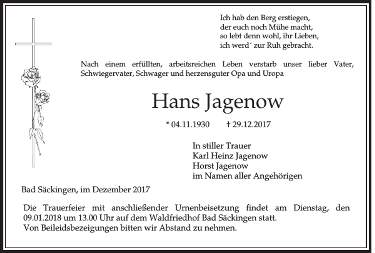<p>Ich<br />Ic<br />h hab<br />h a b den<br />d e n BBerg<br />e rg eerstiegen,<br />rs tie g e n ,<br />d e r euch<br />e u c h nnoch<br />o c h Mühe<br />M ü h e mmacht,<br />a c h t,<br />der<br />so<br />lebt<br />ihrr Lieben,<br />s o le<br />b t ddenn<br />e n n wohl,<br />w o h l, ih<br />L ie b e n ,<br />ic h wwerd´<br />e rd ´ zur<br />z u r RRuh<br />u h ggebracht.<br />e b ra c h t.<br />ich<br />NNach<br />a c h eeinem<br />in e m erfüllten,<br />e rfü llte n , arbeitsreichen<br />a rb e its re ic h e n LLeben<br />e b e n vverstarb<br />e rs ta rb unser<br />u n s e r lieber<br />lie b e r Vater,<br />V a te r,<br />SSchwiegervater,<br />c h w ie g e rv a te r, SSchwager<br />c h w a g e r uund<br />n d hherzensguter<br />e rz e n s g u te r Opa<br />O p a uund<br />n d Uropa<br />U ro p a</p><p>HHans<br />a n s Jagenow<br />Ja g e n o w<br />** 04.11.193 4 . .1 9 3 0</p><p>†<br />† 29.12.2017<br />2 9 .1 2 .2 0 1 7</p><p>In sstiller<br />In<br />tille r Trauer<br />T ra u e r<br />Karl<br />Jagenow<br />K a rl HHeinz<br />e in z Ja<br />g en o w<br />H o rs t Jagenow<br />Ja g e n o w<br />Horst<br />im<br />im NNamen<br />a m e n aller<br />a lle r AAngehörigen<br />n g e h ö rig e n<br />BBad<br />a d Säckingen,<br />S ä c k in g e n , im<br />im DDezember<br />e z e m b e r 22<br />D ie Trauerfeier<br />Die<br />T ra u e rfe ie r mmit<br />it anschließender<br />a n s c h lie ß e n d e r Urnenbeisetzung<br />U rn e n b e is e tz u n g fin<br />findet<br />d e t aam<br />m DDienstag,<br />ie n s ta g , den<br />d en<br />0 9 .0 1 .2 0 1 8 um<br />u m 13.00<br />1 3 . Uhr<br />U h r auf<br />a u f ddem<br />e m WWaldfriedhof<br />a ld frie d h o f Bad<br />B a d Säckingen<br />S ä c k in g e n sstatt.<br />ta tt.<br />09.01.2018<br />Von<br />V o n Beileidsbezeigungen<br />B e ile id s b e z e ig u n g e n bitten<br />b itte n wir<br />w ir AAbstand<br />b s ta n d zu<br />z u nehmen.<br />n eh m en .</p>