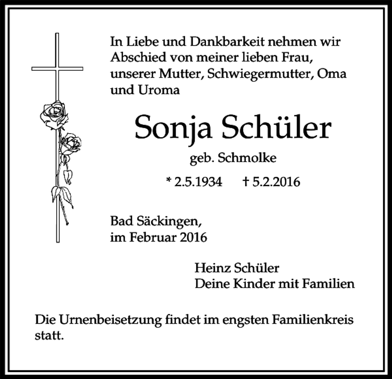 <p>In Liebe und Dankbarkeit nehmen wir<br />Abschied von meiner lieben Frau,<br />unserer Mutter, Schwiegermutter, Oma<br />und Uroma</p><p>Sonja Schüler<br />geb. Schmolke<br />* 2.5.1934</p><p>† 5.2.2016</p><p>Bad Säckingen,<br />im Februar 2016<br />Heinz Schüler<br />Deine Kinder mit Familien<br />Die Urnenbeisetzung findet im engsten Familienkreis<br />statt.</p>