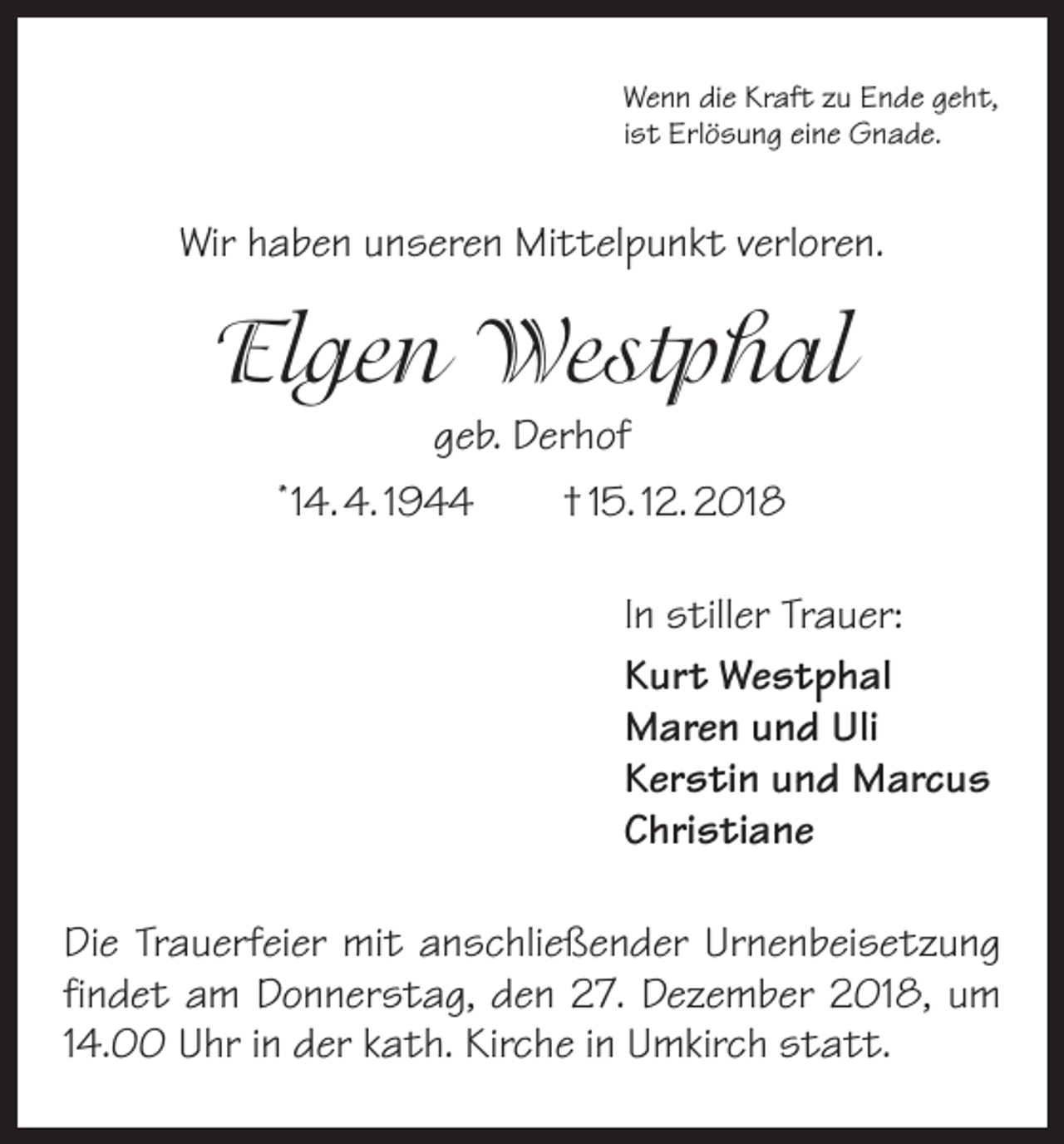 <p>Wenn die Kraft zu Ende geht,<br />ist Erlösung eine Gnade.</p><p>Wir haben unseren Mittelpunkt verloren.</p><p>Elgen Westphal<br />geb. Derhof<br />14. 4. 1944 † 15. 12. 2018</p><p>*</p><p>In stiller Trauer:<br />Kurt Westphal<br />Maren und Uli<br />Kerstin und Marcus<br />Christiane<br />Die Trauerfeier mit anschließender Urnenbeisetzung<br />findet am Donnerstag, den 27. Dezember 2018, um<br />14.00 Uhr in der kath. Kirche in Umkirch statt.</p>