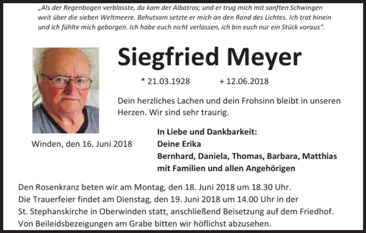 <p>„Als der Regenbogen verblasste, da kam der Albatros; und er trug mich mit sanften Schwingen<br />weit über die sieben Weltmeere. Behutsam setzte er mich an den Rand des Lichtes. Ich trat hinein<br />und ich fühlte mich geborgen. Ich habe euch nicht verlassen, ich bin euch nur ein Stück voraus“.</p><p>Siegfried Meyer<br />* 21.03.1928</p><p>+ 12.06.2018</p><p>Dein herzliches Lachen und dein Frohsinn bleibt in unseren<br />Herzen. Wir sind sehr traurig.</p><p>Winden, den 16. Juni 2018</p><p>In Liebe und Dankbarkeit:<br />Deine Erika<br />Bernhard, Daniela, Thomas, Barbara, Matthias<br />mit Familien und allen Angehörigen</p><p>Den Rosenkranz beten wir am Montag, den 18. Juni 2018 um 18.30 Uhr.<br />Die Trauerfeier findet am Dienstag, den 19. Juni 2018 um 14.00 Uhr in der<br />St. Stephanskirche in Oberwinden statt, anschließend Beisetzung auf dem Friedhof.<br />Von Beileidsbezeigungen am Grabe bitten wir höflichst abzusehen.</p>