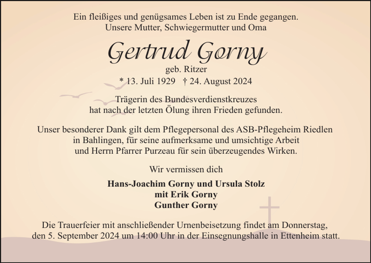 <p>Ein fleißiges und genügsames Leben ist zu Ende gegangen.<br />Unsere Mutter, Schwiegermutter und Oma</p><p>Gertrud Gorny<br />geb. Ritzer<br />* 13. Juli 1929 † 24. August 2024</p><p>Trägerin des Bundesverdienstkreuzes<br />hat nach der letzten Ölung ihren Frieden gefunden.<br />Unser besonderer Dank gilt dem Pflegepersonal des ASB-Pflegeheim Riedlen<br />in Bahlingen, für seine aufmerksame und umsichtige Arbeit<br />und Herrn Pfarrer Purzeau für sein überzeugendes Wirken.<br />Wir vermissen dich<br />Hans-Joachim Gorny und Ursula Stolz<br />mit Erik Gorny<br />Gunther Gorny<br />Die Trauerfeier mit anschließender Urnenbeisetzung findet am Donnerstag,<br />den 5. September 2024 um 14:00 Uhr in der Einsegnungshalle in Ettenheim statt.</p>