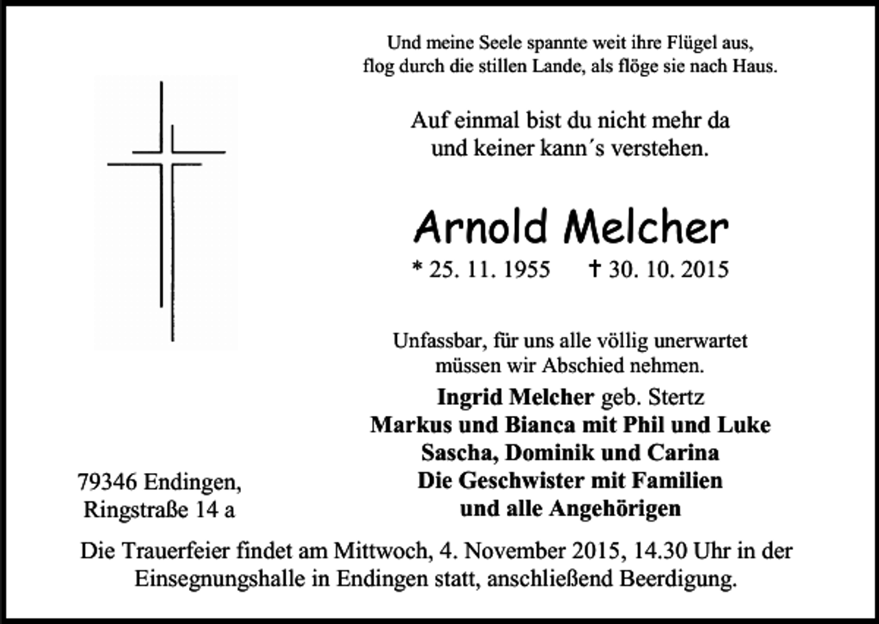<p>Und meine Seele spannte weit ihre Flügel aus,<br />flog durch die stillen Lande, als flöge sie nach Haus.</p><p>Auf einmal bist du nicht mehr da<br />und keiner kann´s verstehen.</p><p>Arnold Melcher<br />* 25. 11. 1955</p><p> 30. 10. 2015</p><p>Unfassbar, für uns alle völlig unerwartet<br />müssen wir Abschied nehmen.</p><p>79346 Endingen,<br />Ringstraße 14 a</p><p>Ingrid Melcher geb. Stertz<br />Markus und Bianca mit Phil und Luke<br />Sascha, Dominik und Carina<br />Die Geschwister mit Familien<br />und alle Angehörigen</p><p>Die Trauerfeier findet am Mittwoch, 4. November 2015, 14.30 Uhr in der<br />Einsegnungshalle in Endingen statt, anschließend Beerdigung.</p>
