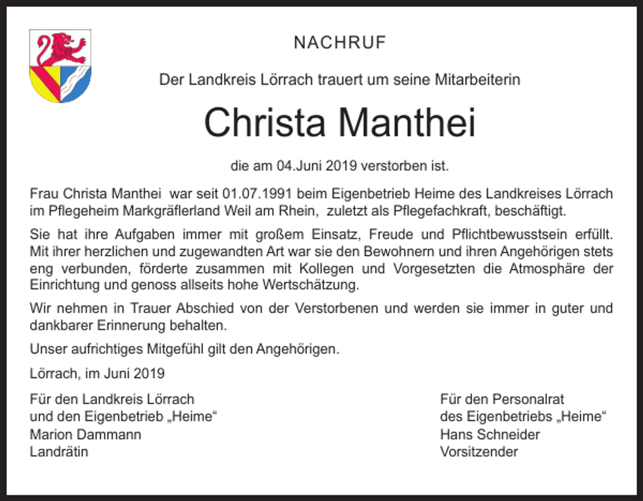 <p>NACHRUF<br />Der Landkreis Lörrach trauert um seine Mitarbeiterin</p><p>Christa Manthei<br />die am 04.Juni 2019 verstorben ist.<br />Frau Christa Manthei war seit 01.07.1991 beim Eigenbetrieb Heime des Landkreises Lörrach<br />im Pflegeheim Markgräflerland Weil am Rhein, zuletzt als Pflegefachkraft, beschäftigt.<br />Sie hat ihre Aufgaben immer mit großem Einsatz, Freude und Pflichtbewusstsein erfüllt.<br />Mit ihrer herzlichen und zugewandten Art war sie den Bewohnern und ihren Angehörigen stets<br />eng verbunden, förderte zusammen mit Kollegen und Vorgesetzten die Atmosphäre der<br />Einrichtung und genoss allseits hohe Wertschätzung.<br />Wir nehmen in Trauer Abschied von der Verstorbenen und werden sie immer in guter und<br />dankbarer Erinnerung behalten.<br />Unser aufrichtiges Mitgefühl gilt den Angehörigen.<br />Lörrach, im Juni 2019<br />Für den Landkreis Lörrach<br />Für den Personalrat<br />und den Eigenbetrieb „Heime“<br />des Eigenbetriebs „Heime“<br />Marion Dammann<br />Hans Schneider<br />Landrätin Vorsitzender</p>