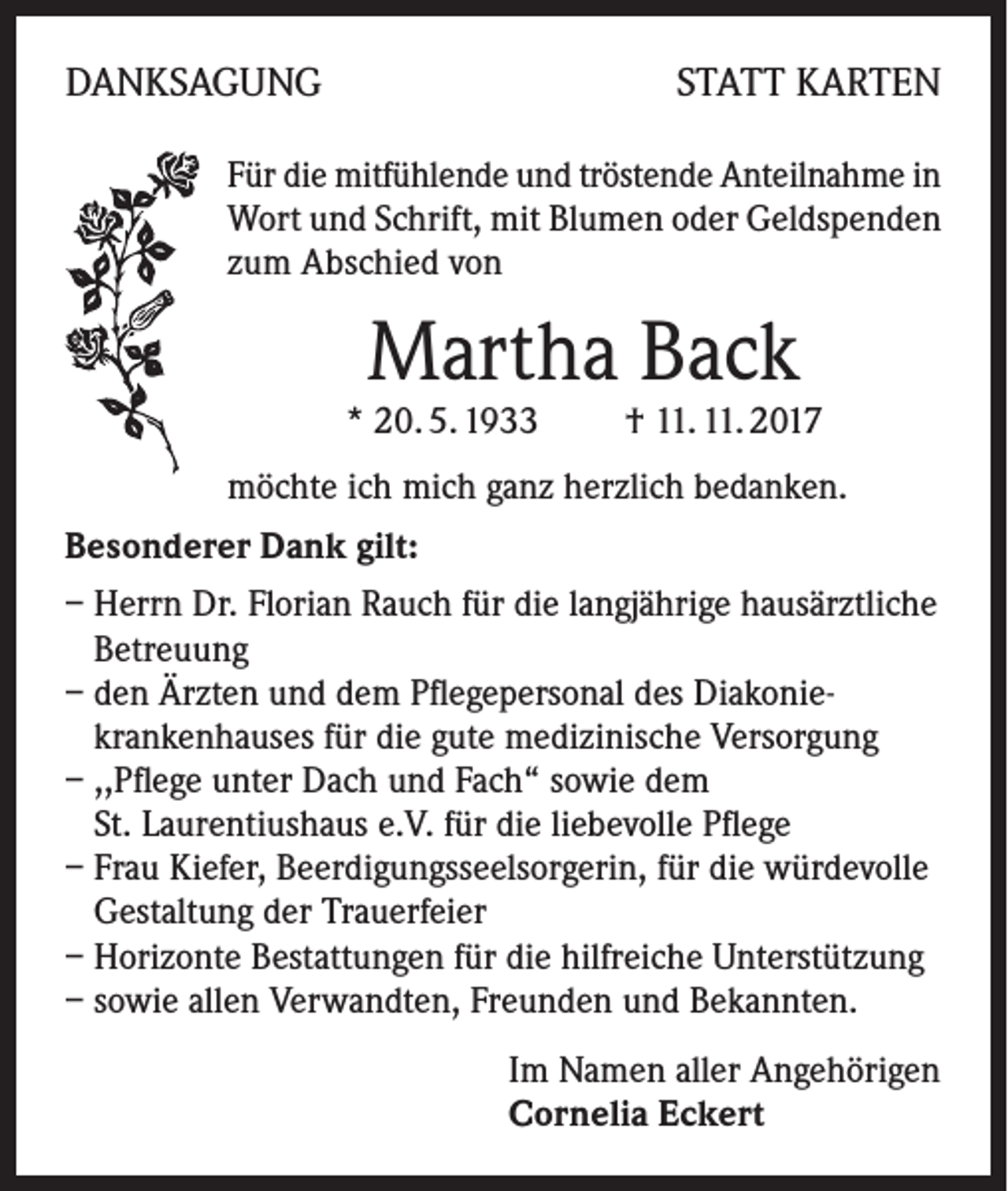 <p>DANKSAGUNG</p><p>STATT KARTEN</p><p>Für die mitfühlende und tröstende Anteilnahme in<br />Wort und Schrift, mit Blumen oder Geldspenden<br />zum Abschied von</p><p>Martha Back</p><p>* 20. 5. 1933</p><p>† 11. 11. 2017</p><p>möchte ich mich ganz herzlich bedanken.<br />Besonderer Dank gilt:<br />– Herrn Dr. Florian Rauch für die langjährige hausärztliche<br />Betreuung<br />– den Ärzten und dem Pflegepersonal des Diakoniekrankenhauses für die gute medizinische Versorgung<br />– ,,Pflege unter Dach und Fach“ sowie dem<br />St. Laurentiushaus e.V. für die liebevolle Pflege<br />– Frau Kiefer, Beerdigungsseelsorgerin, für die würdevolle<br />Gestaltung der Trauerfeier<br />– Horizonte Bestattungen für die hilfreiche Unterstützung<br />– sowie allen Verwandten, Freunden und Bekannten.<br />Im Namen aller Angehörigen<br />Cornelia Eckert</p>