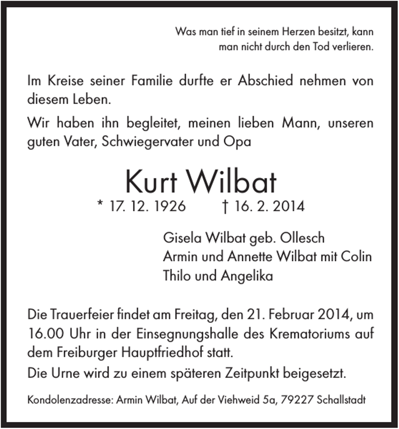 <p>Was man tief in seinem Herzen besitzt, kann<br />man nicht durch den Tod verlieren.</p><p>Im Kreise seiner Familie durfte er Abschied nehmen von<br />diesem Leben.<br />Wir haben ihn begleitet, meinen lieben Mann, unseren<br />guten Vater, Schwiegervater und Opa</p><p>Kurt Wilbat</p><p>* 17. 12. 1926</p><p>† 16. 2. 2014</p><p>Gisela Wilbat geb. Ollesch<br />Armin und Annette Wilbat mit Colin<br />Thilo und Angelika<br />Die Trauerfeier findet am Freitag, den 21. Februar 2014, um<br />16.00 Uhr in der Einsegnungshalle des Krematoriums auf<br />dem Freiburger Hauptfriedhof statt.<br />Die Urne wird zu einem späteren Zeitpunkt beigesetzt.<br />Kondolenzadresse: Armin Wilbat, Auf der Viehweid 5a, 79227 Schallstadt</p>