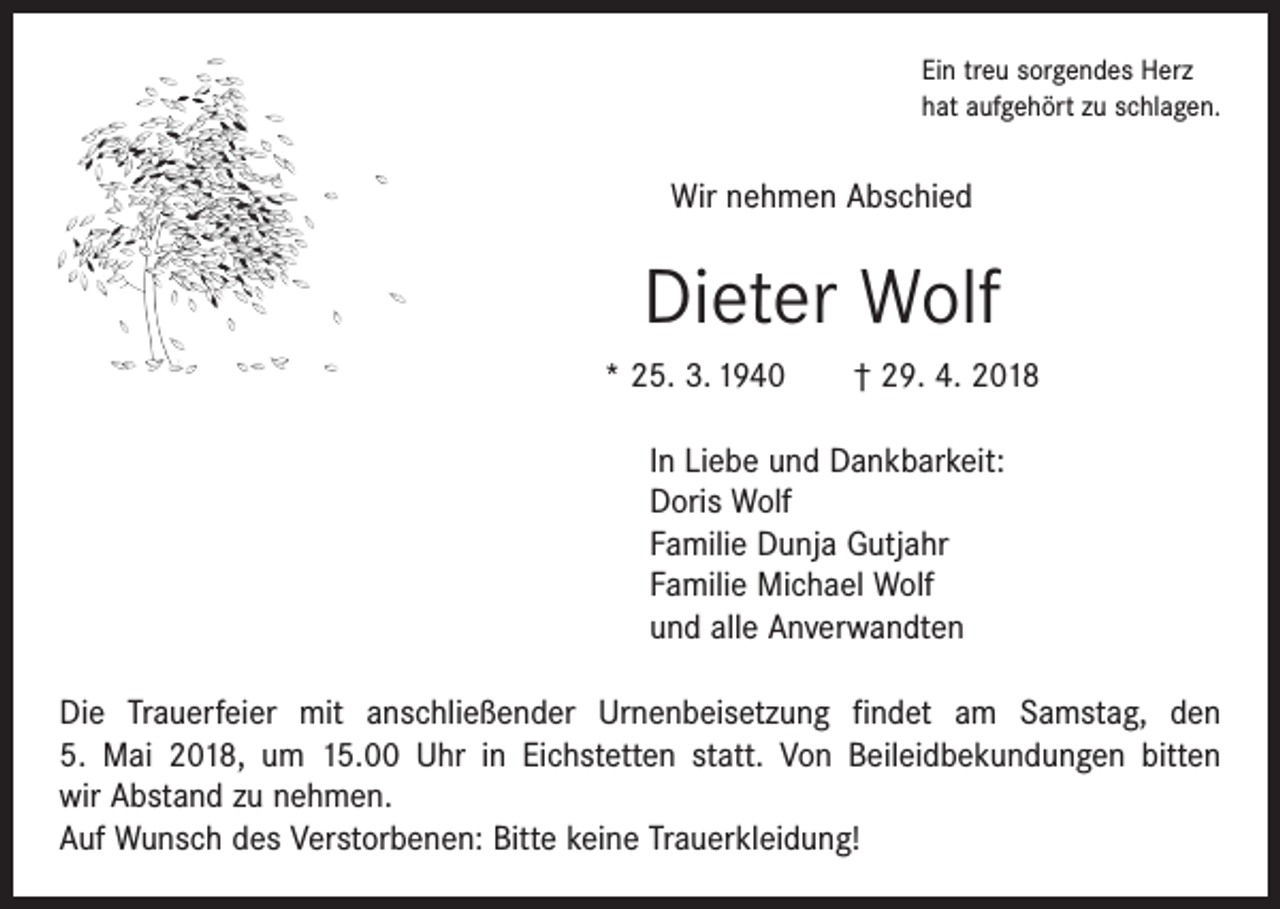 <p>Ein treu sorgendes Herz<br />hat aufgehört zu schlagen.</p><p>Wir nehmen Abschied</p><p>Dieter Wolf<br />* 25. 3. 1940 † 29. 4. 2018<br />In Liebe und Dankbarkeit:<br />Doris Wolf<br />Familie Dunja Gutjahr<br />Familie Michael Wolf<br />und alle Anverwandten<br />Die Trauerfeier mit anschließender Urnenbeisetzung findet am Samstag, den<br />5. Mai 2018, um 15.00 Uhr in Eichstetten statt. Von Beileidbekundungen bitten<br />wir Abstand zu nehmen.<br />Auf Wunsch des Verstorbenen: Bitte keine Trauerkleidung!</p>