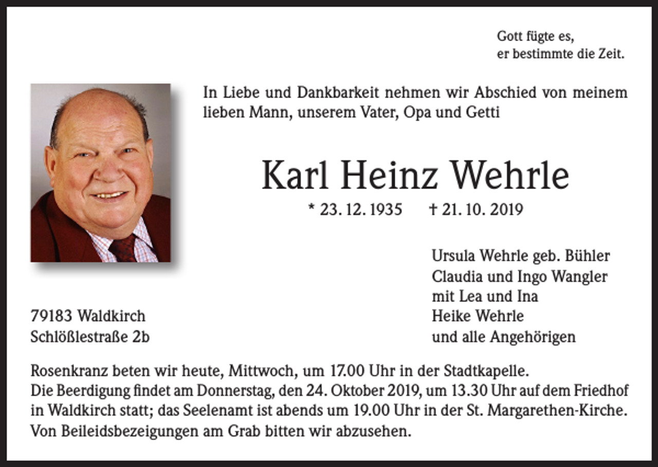 <p>Gott fügte es,<br />er bestimmte die Zeit.</p><p>In Liebe und Dankbarkeit nehmen wir Abschied von meinem<br />lieben Mann, unserem Vater, Opa und Getti</p><p>Karl Heinz Wehrle<br />* 23. 12. 1935 † 21. 10. 2019</p><p>79183 Waldkirch<br />Schlößlestraße 2b</p><p>Ursula Wehrle geb. Bühler<br />Claudia und Ingo Wangler<br />mit Lea und Ina<br />Heike Wehrle<br />und alle Angehörigen</p><p>Rosenkranz beten wir heute, Mittwoch, um 17.00 Uhr in der Stadtkapelle.<br />Die Beerdigung findet am Donnerstag, den 24. Oktober 2019, um 13.30 Uhr auf dem Friedhof<br />in Waldkirch statt; das Seelenamt ist abends um 19.00 Uhr in der St. Margarethen-Kirche.<br />Von Beileidsbezeigungen am Grab bitten wir abzusehen.</p>