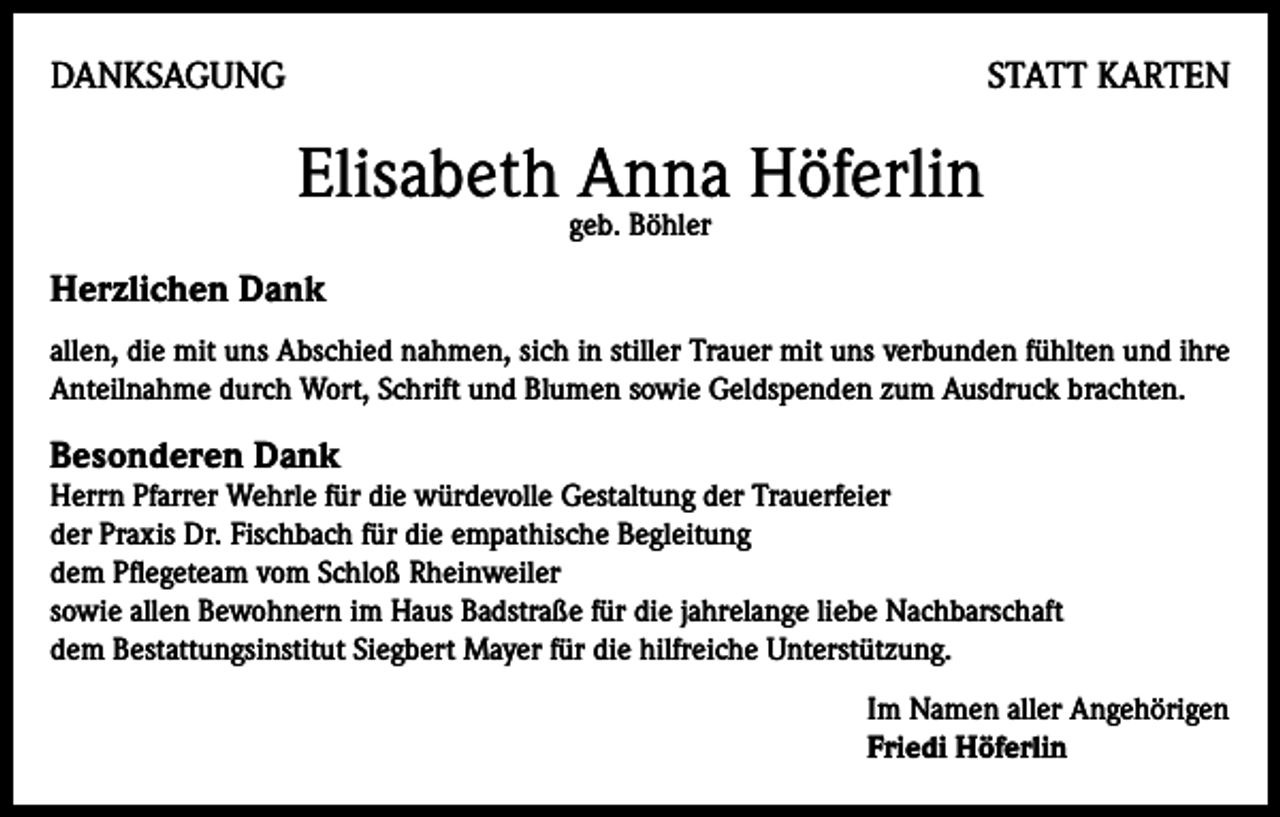 <p>DANKSAGUNG</p><p>STATT KARTEN</p><p>Elisabeth Anna Höferlin<br />geb. Böhler</p><p>Herzlichen Dank<br />allen, die mit uns Abschied nahmen, sich in stiller Trauer mit uns verbunden fühlten und ihre<br />Anteilnahme durch Wort, Schrift und Blumen sowie Geldspenden zum Ausdruck brachten.</p><p>Besonderen Dank</p><p>Herrn Pfarrer Wehrle für die würdevolle Gestaltung der Trauerfeier<br />der Praxis Dr. Fischbach für die empathische Begleitung<br />dem Pflegeteam vom Schloß Rheinweiler<br />sowie allen Bewohnern im Haus Badstraße für die jahrelange liebe Nachbarschaft<br />dem Bestattungsinstitut Siegbert Mayer für die hilfreiche Unterstützung.<br />Im Namen aller Angehörigen<br />Friedi Höferlin</p>