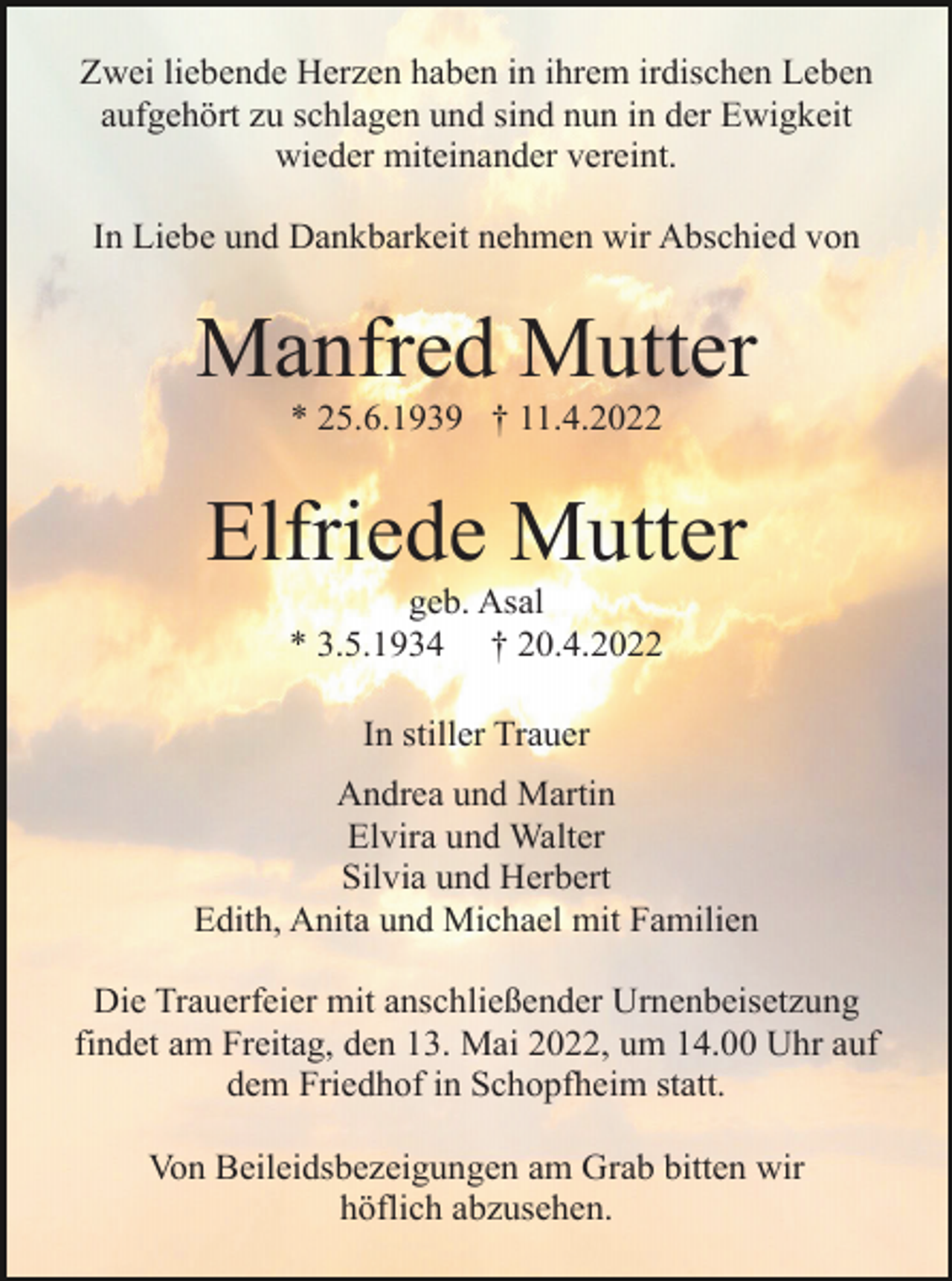 <p>Zwei liebende Herzen haben in ihrem irdischen Leben<br />aufgehört zu schlagen und sind nun in der Ewigkeit<br />wieder miteinander vereint.<br />In Liebe und Dankbarkeit nehmen wir Abschied von</p><p>Manfred Mutter<br />* 25.6.1939 † 11.4.2022</p><p>Elfriede Mutter<br />geb. Asal<br />* 3.5.1934 † 20.4.2022<br />In stiller Trauer<br />Andrea und Martin<br />Elvira und Walter<br />Silvia und Herbert<br />Edith, Anita und Michael mit Familien<br />Die Trauerfeier mit anschließender Urnenbeisetzung<br />findet am Freitag, den 13. Mai 2022, um 14.00 Uhr auf<br />dem Friedhof in Schopfheim statt.<br />Von Beileidsbezeigungen am Grab bitten wir<br />höflich abzusehen.</p>
