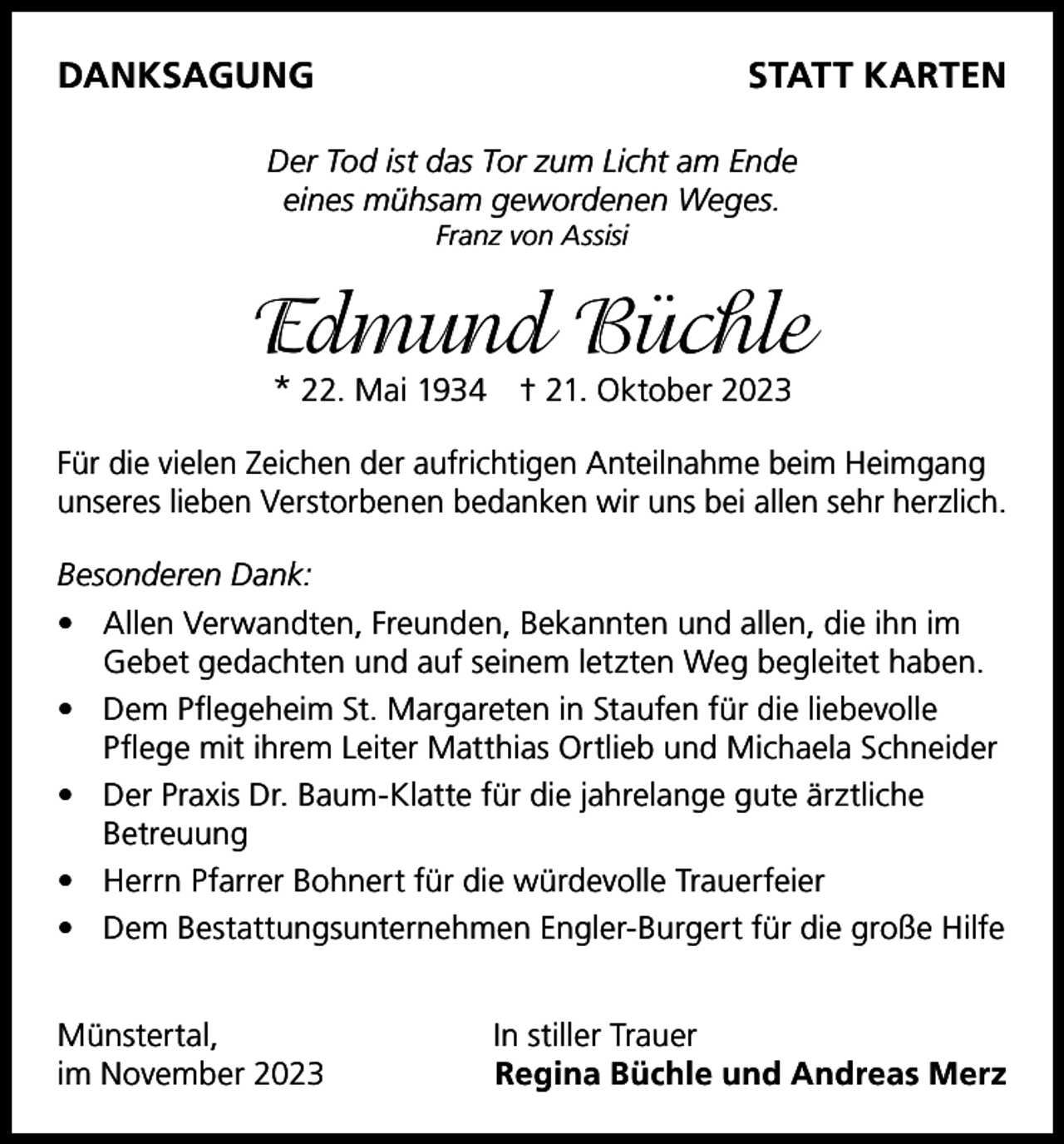 <p>DANKSAGUNG</p><p>STATT KARTEN</p><p>Der Tod ist das Tor zum Licht am Ende<br />eines mühsam gewordenen Weges.<br />Franz von Assisi</p><p>Edmund Büchle<br />* 22. Mai 1934 † 21. Oktober 2023</p><p>Für die vielen Zeichen der aufrichtigen Anteilnahme beim Heimgang<br />unseres lieben Verstorbenen bedanken wir uns bei allen sehr herzlich.<br />Besonderen Dank:<br />• Allen Verwandten, Freunden, Bekannten und allen, die ihn im<br />Gebet gedachten und auf seinem letzten Weg begleitet haben.<br />• Dem Pflegeheim St. Margareten in Staufen für die liebevolle<br />Pflege mit ihrem Leiter Matthias Ortlieb und Michaela Schneider<br />• Der Praxis Dr. Baum-Klatte für die jahrelange gute ärztliche<br />Betreuung<br />• Herrn Pfarrer Bohnert für die würdevolle Trauerfeier<br />• Dem Bestattungsunternehmen Engler-Burgert für die große Hilfe<br />Münstertal,<br />im November 2023</p><p>In stiller Trauer<br />Regina Büchle und Andreas Merz</p>
