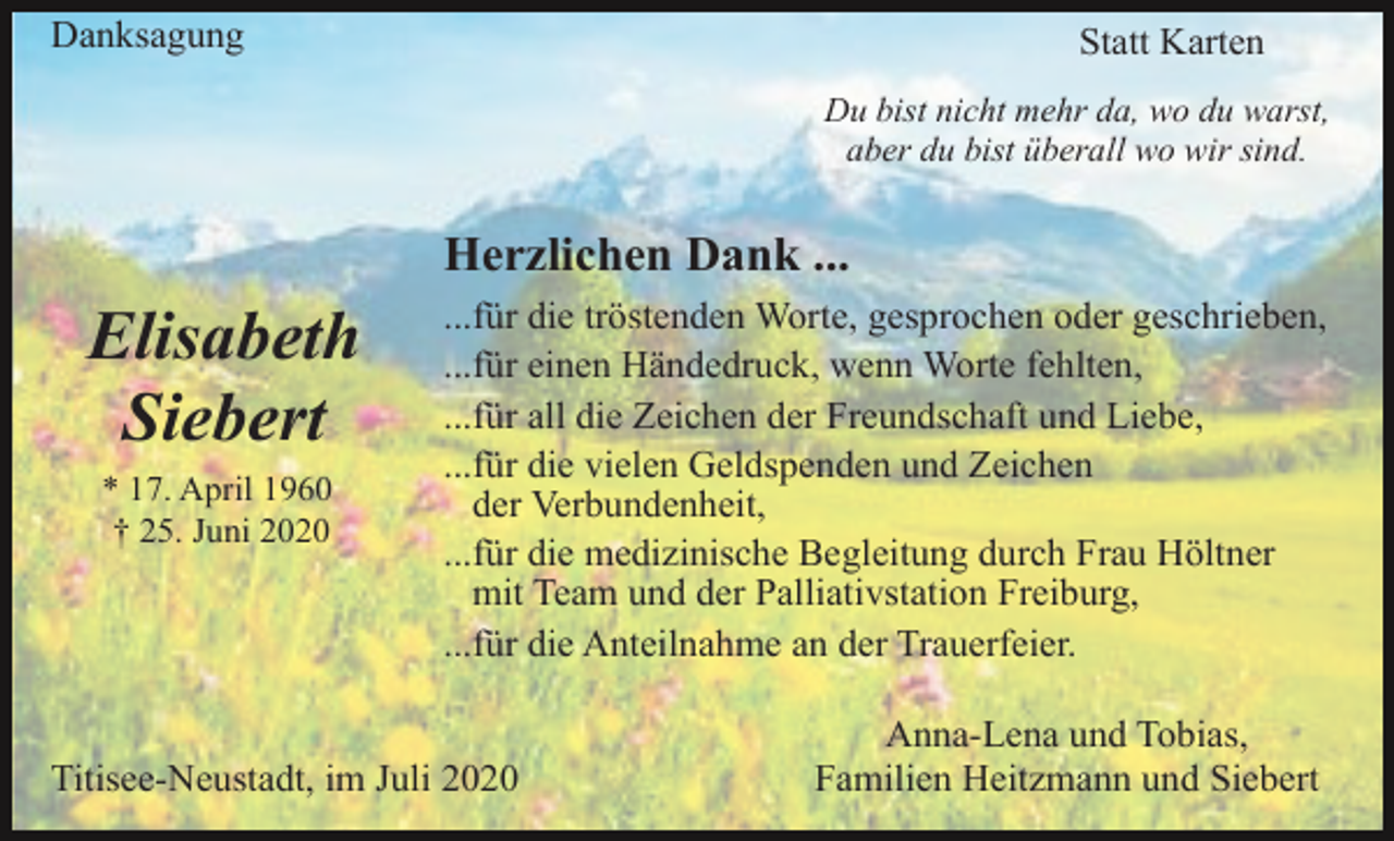 <p>Danksagung</p><p>Statt Karten<br />Du bist nicht mehr da, wo du warst,<br />aber du bist überall wo wir sind.</p><p>Herzlichen Dank ...</p><p>Elisabeth<br />Siebert<br />* 17. April 1960<br />† 25. Juni 2020</p><p>...für die tröstenden Worte, gesprochen oder geschrieben,<br />...für einen Händedruck, wenn Worte fehlten,<br />...für all die Zeichen der Freundschaft und Liebe,<br />...für die vielen Geldspenden und Zeichen<br />der Verbundenheit,<br />...für die medizinische Begleitung durch Frau Höltner<br />mit Team und der Palliativstation Freiburg,<br />...für die Anteilnahme an der Trauerfeier.</p><p>Titisee-Neustadt, im Juli 2020</p><p>Anna-Lena und Tobias,<br />Familien Heitzmann und Siebert</p>