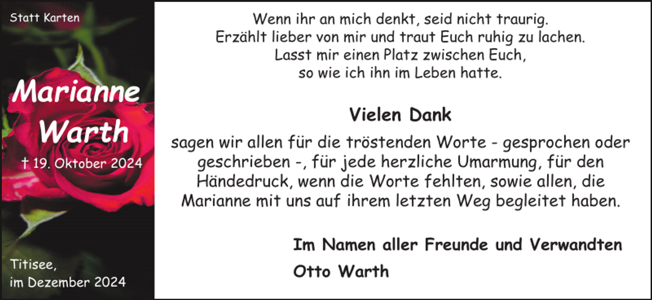 <p>Statt Karten</p><p>Marianne<br />Warth<br />† 19. Oktober 2024</p><p>Wenn ihr an mich denkt, seid nicht traurig.<br />Erzählt lieber von mir und traut Euch ruhig zu lachen.<br />Lasst mir einen Platz zwischen Euch,<br />so wie ich ihn im Leben hatte.</p><p>Vielen Dank<br />sagen wir allen für die tröstenden Worte - gesprochen oder<br />geschrieben -, für jede herzliche Umarmung, für den<br />Händedruck, wenn die Worte fehlten, sowie allen, die<br />Marianne mit uns auf ihrem letzten Weg begleitet haben.<br />Im Namen aller Freunde und Verwandten</p><p>Titisee,<br />im Dezember 2024</p><p>Otto Warth</p>