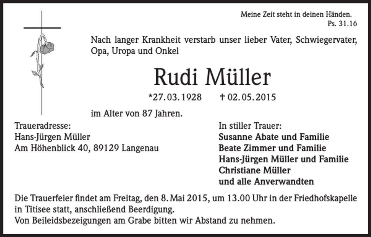 <p>Meine Zeit steht in deinen Händen.<br />Ps. 31.16</p><p>Nach langer Krankheit verstarb unser lieber Vater, Schwiegervater,<br />Opa, Uropa und Onkel</p><p>Rudi Müller<br />*27. 03. 1928<br />im Alter von 87 Jahren.<br />Traueradresse:<br />Hans-Jürgen Müller<br />Am Höhenblick 40, 89129 Langenau</p><p>† 02. 05. 2015<br />In stiller Trauer:<br />Susanne Abate und Familie<br />Beate Zimmer und Familie<br />Hans-Jürgen Müller und Familie<br />Christiane Müller<br />und alle Anverwandten</p><p>Die Trauerfeier findet am Freitag, den 8. Mai 2015, um 13.00 Uhr in der Friedhofskapelle<br />in Titisee statt, anschließend Beerdigung.<br />Von Beileidsbezeigungen am Grabe bitten wir Abstand zu nehmen.</p>