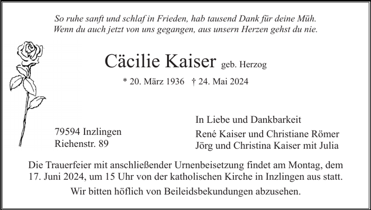 <p>So ruhe sanft und schlaf in Frieden, hab tausend Dank für deine Müh.<br />Wenn du auch jetzt von uns gegangen, aus unsern Herzen gehst du nie.</p><p>Cäcilie Kaiser geb. Herzog<br />* 20. März 1936 † 24. Mai 2024</p><p>79594 Inzlingen<br />Riehenstr. 89</p><p>In Liebe und Dankbarkeit<br />René Kaiser und Christiane Römer<br />Jörg und Christina Kaiser mit Julia</p><p>Die Trauerfeier mit anschließender Urnenbeisetzung findet am Montag, dem<br />17. Juni 2024, um 15 Uhr von der katholischen Kirche in Inzlingen aus statt.<br />Wir bitten höflich von Beileidsbekundungen abzusehen.</p>