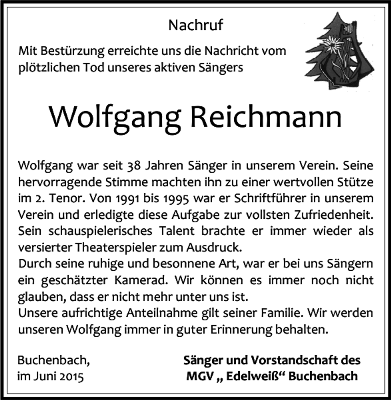 <p>Nachruf<br />Mit Bestürzung erreichte uns die Nachricht vom<br />plötzlichen Tod unseres aktiven Sängers</p><p>Wolfgang Reichmann<br />Wolfgang war seit 38 Jahren Sänger in unserem Verein. Seine<br />hervorragende Stimme machten ihn zu einer wertvollen Stütze<br />im 2. Tenor. Von 1991 bis 1995 war er Schriftführer in unserem<br />Verein und erledigte diese Aufgabe zur vollsten Zufriedenheit.<br />Sein schauspielerisches Talent brachte er immer wieder als<br />versierter Theaterspieler zum Ausdruck.<br />Durch seine ruhige und besonnene Art, war er bei uns Sängern<br />ein geschätzter Kamerad. Wir können es immer noch nicht<br />glauben, dass er nicht mehr unter uns ist.<br />Unsere aufrichtige Anteilnahme gilt seiner Familie. Wir werden<br />unseren Wolfgang immer in guter Erinnerung behalten.<br />Buchenbach,<br />im Juni 2015</p><p>Sänger und Vorstandschaft des<br />MGV „ Edelweiß“ Buchenbach</p>