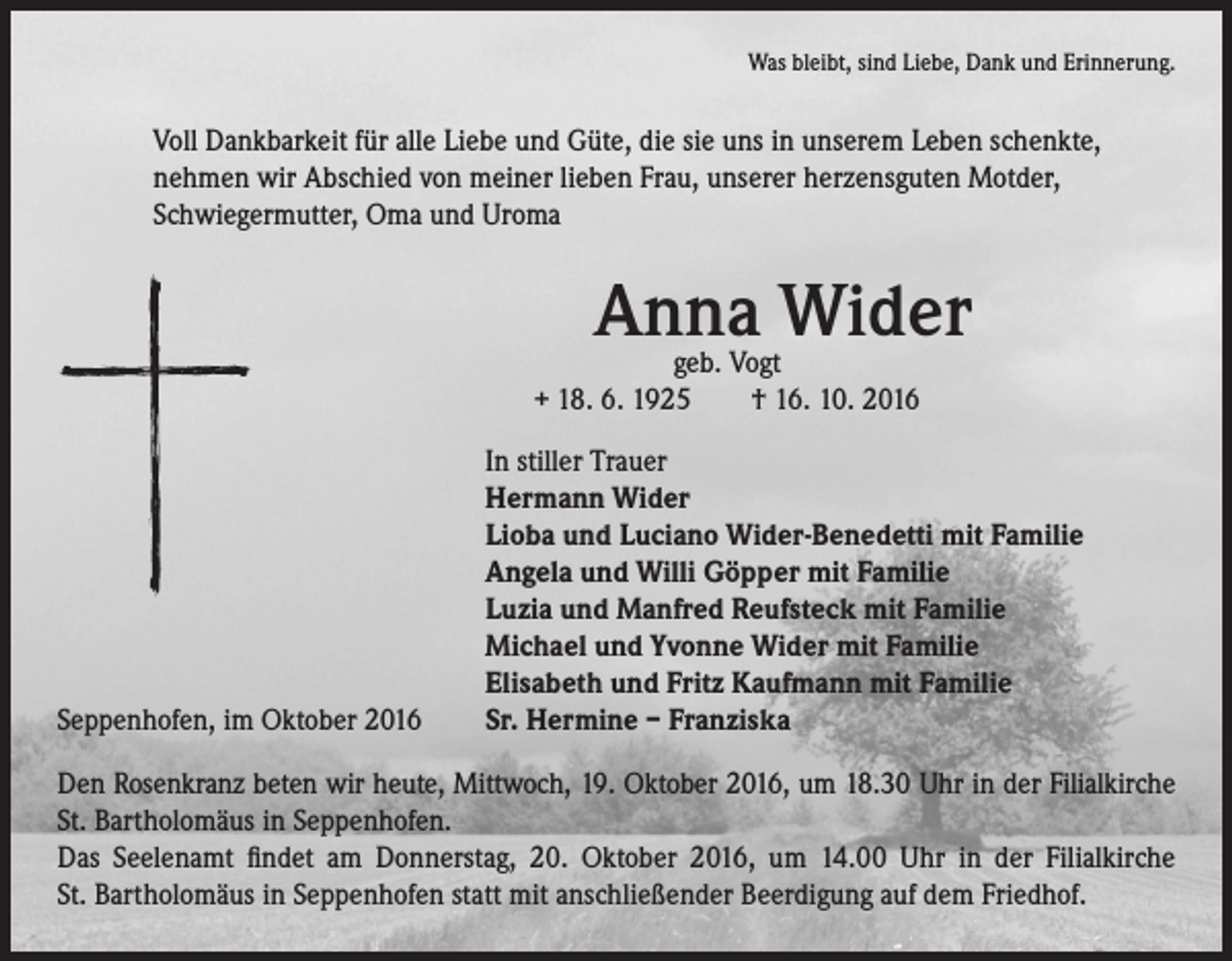 <p>Was bleibt, sind Liebe, Dank und Erinnerung.</p><p>Voll Dankbarkeit für alle Liebe und Güte, die sie uns in unserem Leben schenkte,<br />nehmen wir Abschied von meiner lieben Frau, unserer herzensguten Motder,<br />Schwiegermutter, Oma und Uroma</p><p>Seppenhofen, im Oktober 2016</p><p>Anna Wider</p><p>geb. Vogt<br />+ 18. 6. 1925 † 16. 10. 2016</p><p>In stiller Trauer<br />Hermann Wider<br />Lioba und Luciano Wider-Benedetti mit Familie<br />Angela und Willi Göpper mit Familie<br />Luzia und Manfred Reufsteck mit Familie<br />Michael und Yvonne Wider mit Familie<br />Elisabeth und Fritz Kaufmann mit Familie<br />Sr. Hermine – Franziska</p><p>Den Rosenkranz beten wir heute, Mittwoch, 19. Oktober 2016, um 18.30 Uhr in der Filialkirche<br />St. Bartholomäus in Seppenhofen.<br />Das Seelenamt findet am Donnerstag, 20. Oktober 2016, um 14.00 Uhr in der Filialkirche<br />St. Bartholomäus in Seppenhofen statt mit anschließender Beerdigung auf dem Friedhof.</p>