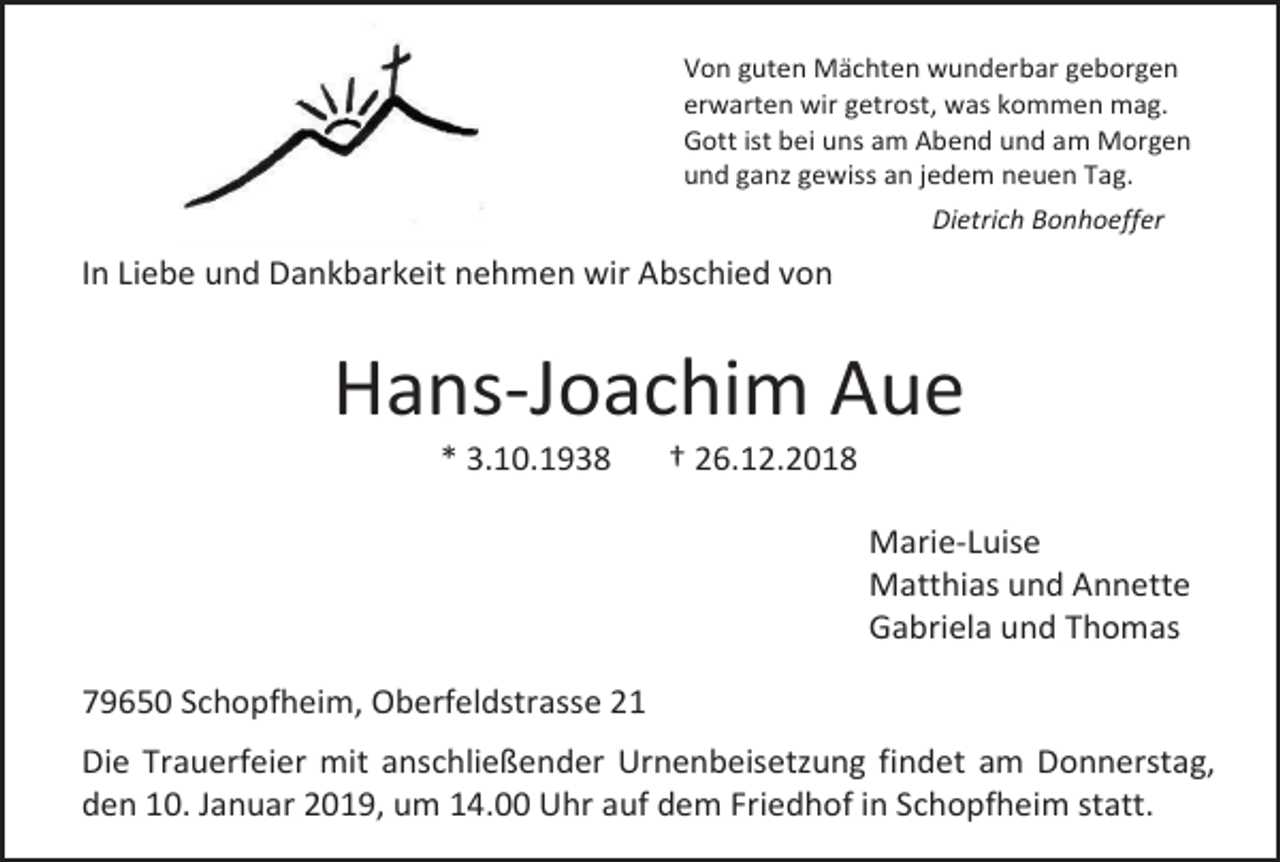 <p>Von guten Mächten wunderbar geborgen<br />erwarten wir getrost, was kommen mag.<br />Gott ist bei uns am Abend und am Morgen<br />und ganz gewiss an jedem neuen Tag.<br />Dietrich Bonhoeffer</p><p>In Liebe und Dankbarkeit nehmen wir Abschied von</p><p>Hans-Joachim Aue<br />* 3.10.1938</p><p>† 26.12.2018<br />Marie-Luise<br />Matthias und Annette<br />Gabriela und Thomas</p><p>79650 Schopfheim, Oberfeldstrasse 21<br />Die Trauerfeier mit anschließender Urnenbeisetzung findet am Donnerstag,<br />den 10. Januar 2019, um 14.00 Uhr auf dem Friedhof in Schopfheim statt.</p>