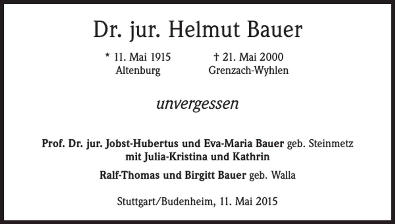 <p>Dr. jur. Helmut Bauer</p><p>* 11. Mai 1915<br />Altenburg</p><p>† 21. Mai 2000<br />Grenzach-Wyhlen</p><p>unvergessen<br />Prof. Dr. jur. Jobst-Hubertus und Eva-Maria Bauer geb. Steinmetz<br />mit Julia-Kristina und Kathrin<br />Ralf-Thomas und Birgitt Bauer geb. Walla<br />Stuttgart/Budenheim, 11. Mai 2015</p>