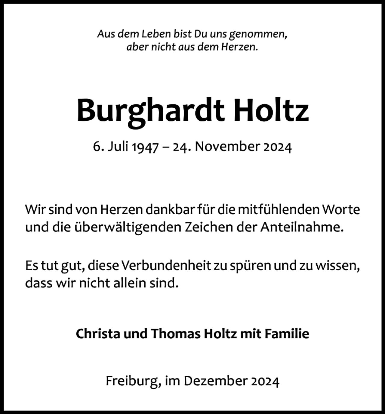 <p>Aus dem Leben bist Du uns genommen,<br />aber nicht aus dem Herzen.</p><p>Burghardt Holtz<br />6. Juli 1947 – 24. November 2024</p><p>Wir sind von Herzen dankbar für die mitfühlenden Worte<br />und die überwältigenden Zeichen der Anteilnahme.<br />Es tut gut, diese Verbundenheit zu spüren und zu wissen,<br />dass wir nicht allein sind.<br />Christa und Thomas Holtz mit Familie<br />Freiburg, im Dezember 2024</p>