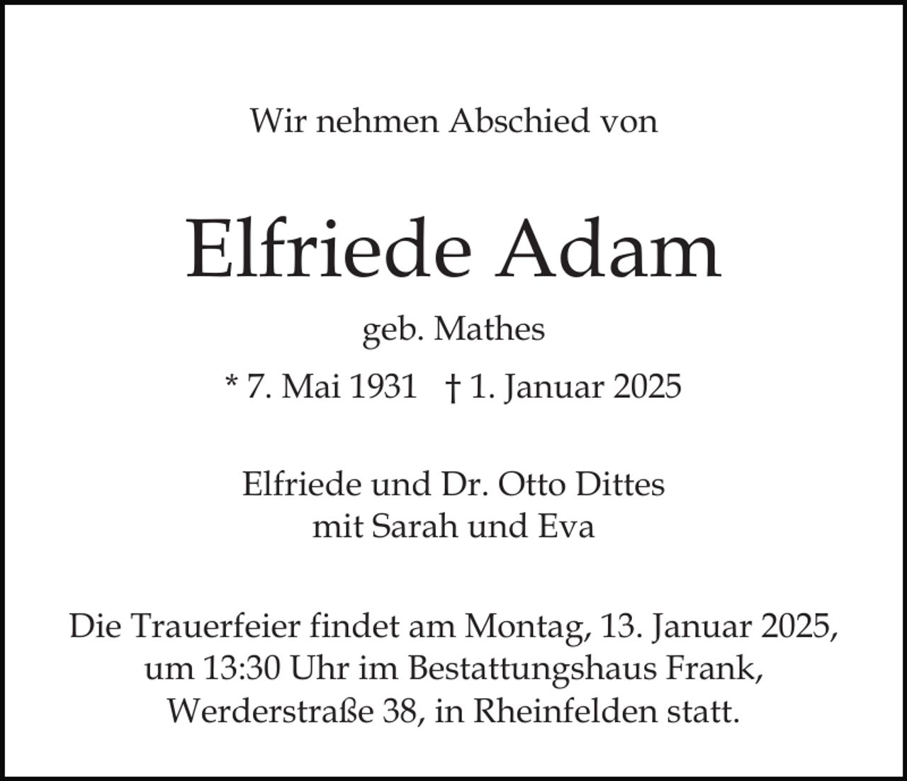 <p>Wir nehmen Abschied von</p><p>Elfriede Adam<br />geb. Mathes<br />* 7. Mai 1931 † 1. Januar 2025<br />Elfriede und Dr. Otto Dittes<br />mit Sarah und Eva<br />Die Trauerfeier findet am Montag, 13. Januar 2025,<br />um 13:30 Uhr im Bestattungshaus Frank,<br />Werderstraße 38, in Rheinfelden statt.</p>