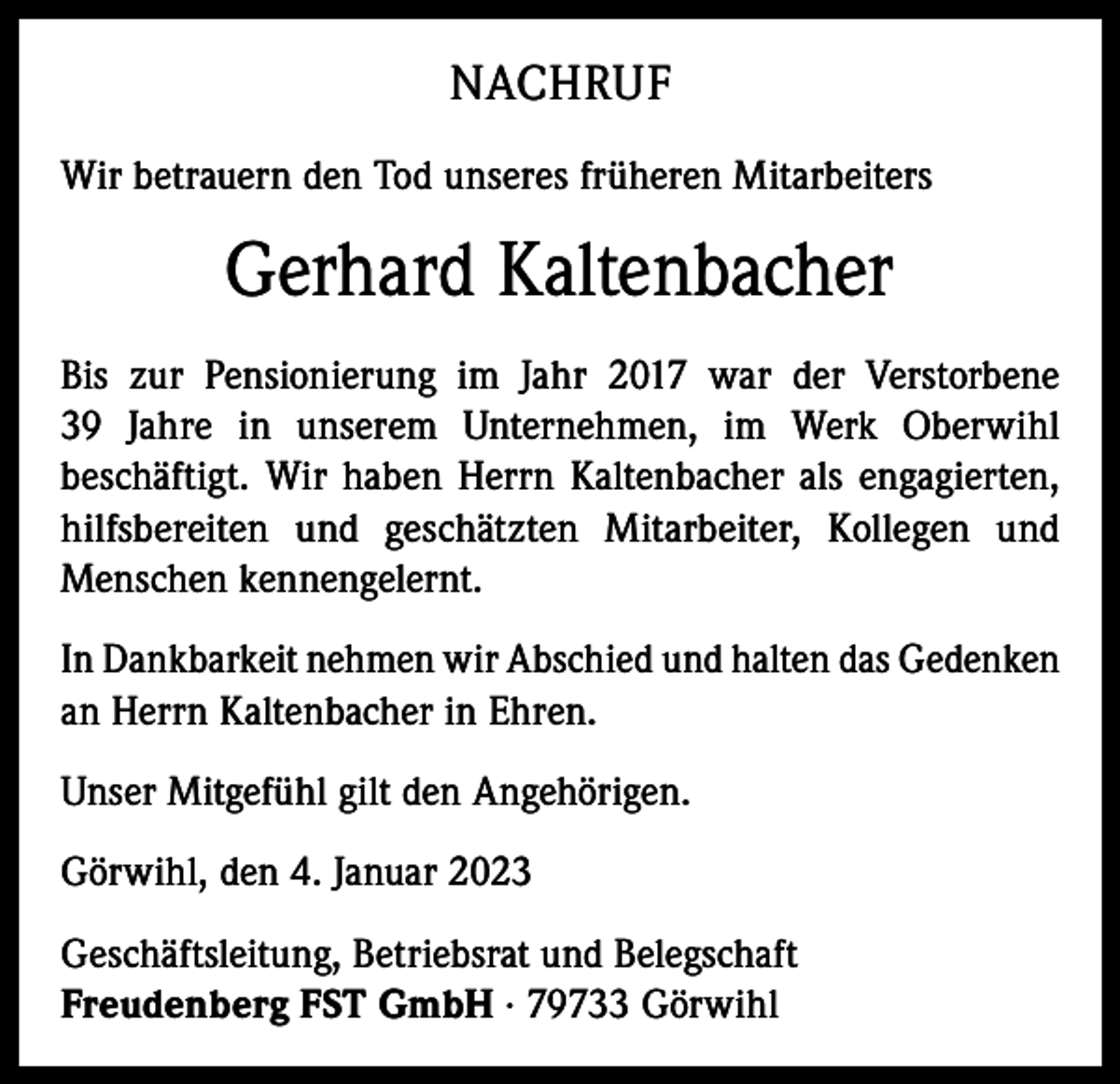 <p>NACHRUF<br />Wir betrauern den Tod unseres früheren Mitarbeiters</p><p>Gerhard Kaltenbacher<br />Bis zur Pensionierung im Jahr 2017 war der Verstorbene<br />39 Jahre in unserem Unternehmen, im Werk Oberwihl<br />beschäftigt. Wir haben Herrn Kaltenbacher als engagierten,<br />hilfsbereiten und geschätzten Mitarbeiter, Kollegen und<br />Menschen kennengelernt.<br />In Dankbarkeit nehmen wir Abschied und halten das Gedenken<br />an Herrn Kaltenbacher in Ehren.<br />Unser Mitgefühl gilt den Angehörigen.<br />Görwihl, den 4. Januar 2023<br />Geschäftsleitung, Betriebsrat und Belegschaft<br />Freudenberg FST GmbH · 79733 Görwihl</p>