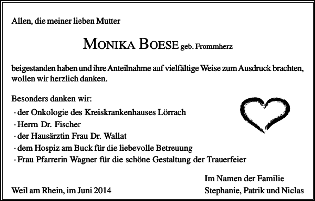 <p>Allen, die meiner lieben Mutter</p><p>MONIKA BOESE geb. Frommherz<br />beigestanden haben und ihre Anteilnahme auf vielfältige Weise zum Ausdruck brachten,<br />wollen wir herzlich danken.<br />Besonders danken wir:<br />· der Onkologie des Kreiskrankenhauses Lörrach<br />· Herrn Dr. Fischer<br />· der Hausärztin Frau Dr. Wallat<br />· dem Hospiz am Buck für die liebevolle Betreuung<br />· Frau Pfarrerin Wagner für die schöne Gestaltung der Trauerfeier</p><p>Weil am Rhein, im Juni 2014</p><p>Im Namen der Familie<br />Stephanie, Patrik und Niclas</p>