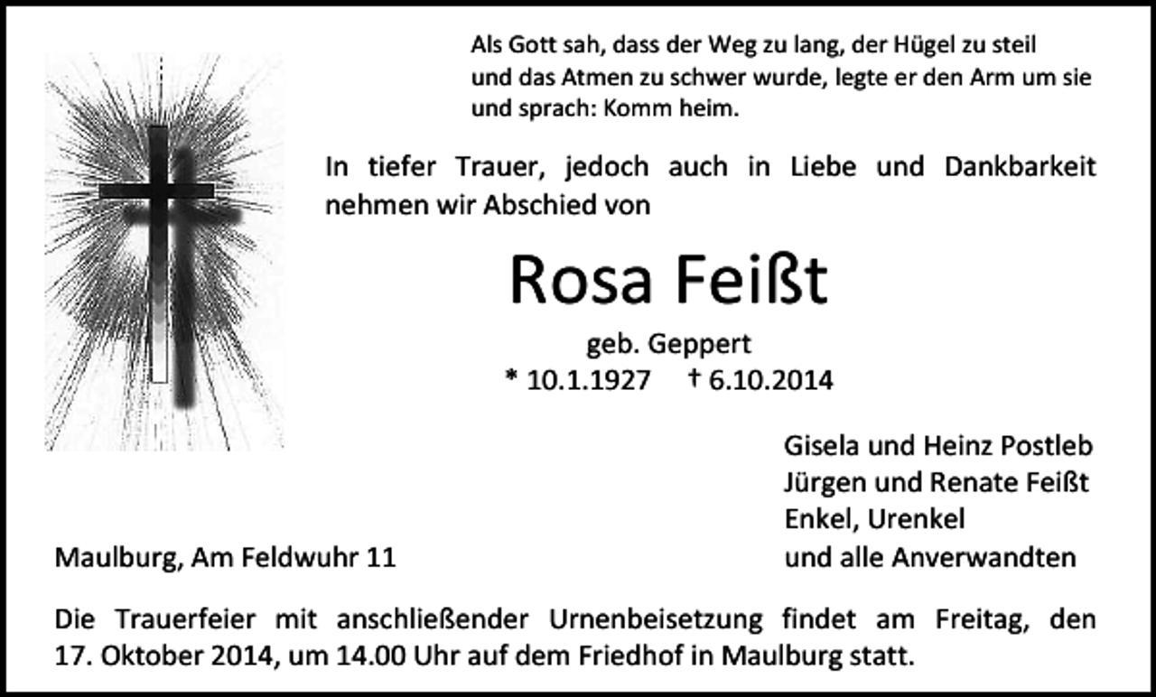 <p>Als Gott sah, dass der Weg zu lang, der Hügel zu steil<br />und das Atmen zu schwer wurde, legte er den Arm um sie<br />und sprach: Komm heim.</p><p>In tiefer Trauer, jedoch auch in Liebe und Dankbarkeit<br />nehmen wir Abschied von</p><p>Rosa Feißt</p><p>geb. Geppert<br />* 10.1.1927 † 6.10.2014</p><p>Maulburg, Am Feldwuhr 11</p><p>Gisela und Heinz Postleb<br />Jürgen und Renate Feißt<br />Enkel, Urenkel<br />und alle Anverwandten</p><p>Die Trauerfeier mit anschließender Urnenbeisetzung findet am Freitag, den<br />17. Oktober 2014, um 14.00 Uhr auf dem Friedhof in Maulburg statt.</p>