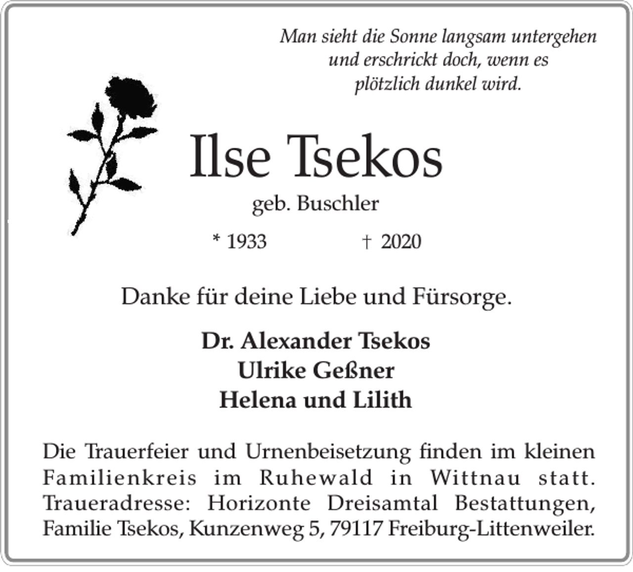 <p>Man sieht die Sonne langsam untergehen<br />und erschrickt doch, wenn es<br />plötzlich dunkel wird.</p><p>Ilse Tsekos<br />geb. Buschler<br />* 1933</p><p>2020</p><p>Danke für deine Liebe und Fürsorge.<br />Dr. Alexander Tsekos<br />Ulrike Geßner<br />Helena und Lilith<br />Die Trauerfeier und Urnenbeisetzung finden im kleinen<br />Familienkreis im Ruhewald in Wittnau statt.<br />Traueradresse: Horizonte Dreisamtal Bestattungen,<br />Familie Tsekos, Kunzenweg 5, 79117 Freiburg-Littenweiler.</p>