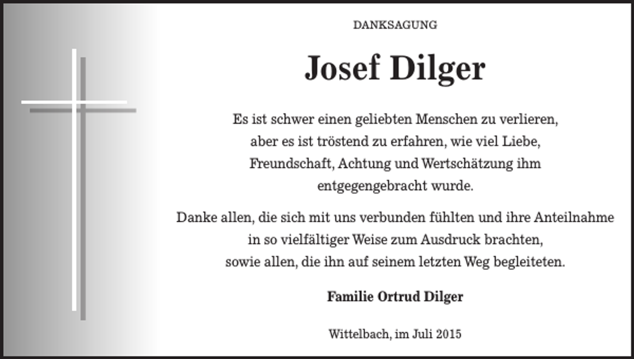 <p>DANKSAGUNG</p><p>Josef Dilger<br />Es ist schwer einen geliebten Menschen zu verlieren,<br />aber es ist tröstend zu erfahren, wie viel Liebe,<br />Freundschaft, Achtung und Wertschätzung ihm<br />entgegengebracht wurde.<br />Danke allen, die sich mit uns verbunden fühlten und ihre Anteilnahme<br />in so vielfältiger Weise zum Ausdruck brachten,<br />sowie allen, die ihn auf seinem letzten Weg begleiteten.<br />Familie Ortrud Dilger<br />Wittelbach, im Juli 2015</p>