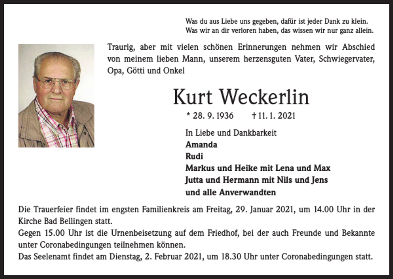 <p>Was du aus Liebe uns gegeben, dafür ist jeder Dank zu klein.<br />Was wir an dir verloren haben, das wissen wir nur ganz allein.</p><p>Traurig, aber mit vielen schönen Erinnerungen nehmen wir Abschied<br />von meinem lieben Mann, unserem herzensguten Vater, Schwiegervater,<br />Opa, Götti und Onkel</p><p>Kurt Weckerlin<br />* 28. 9. 1936 † 11. 1. 2021<br />In Liebe und Dankbarkeit<br />Amanda<br />Rudi<br />Markus und Heike mit Lena und Max<br />Jutta und Hermann mit Nils und Jens<br />und alle Anverwandten<br />Die Trauerfeier findet im engsten Familienkreis am Freitag, 29. Januar 2021, um 14.00 Uhr in der<br />Kirche Bad Bellingen statt.<br />Gegen 15.00 Uhr ist die Urnenbeisetzung auf dem Friedhof, bei der auch Freunde und Bekannte<br />unter Coronabedingungen teilnehmen können.<br />Das Seelenamt findet am Dienstag, 2. Februar 2021, um 18.30 Uhr unter Coronabedingungen statt.</p>