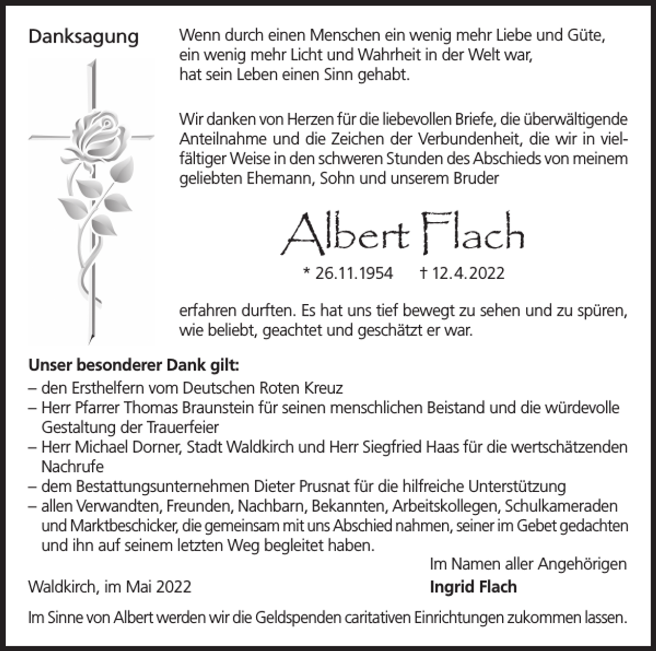 <p>Danksagung</p><p>Wenn durch einen Menschen ein wenig mehr Liebe und Güte,<br />ein wenig mehr Licht und Wahrheit in der Welt war,<br />hat sein Leben einen Sinn gehabt.<br />Wir danken von Herzen für die liebevollen Briefe, die überwältigende<br />Anteilnahme und die Zeichen der Verbundenheit, die wir in vielfältiger Weise in den schweren Stunden des Abschieds von meinem<br />geliebten Ehemann, Sohn und unserem Bruder</p><p>Albert Flach<br />* 26.11.1954</p><p>† 12.4.2022</p><p>erfahren durften. Es hat uns tief bewegt zu sehen und zu spüren,<br />wie beliebt, geachtet und geschätzt er war.<br />Unser besonderer Dank gilt:<br />– den Ersthelfern vom Deutschen Roten Kreuz<br />– Herr Pfarrer Thomas Braunstein für seinen menschlichen Beistand und die würdevolle<br />Gestaltung der Trauerfeier<br />– Herr Michael Dorner, Stadt Waldkirch und Herr Siegfried Haas für die wertschätzenden<br />Nachrufe<br />– dem Bestattungsunternehmen Dieter Prusnat für die hilfreiche Unterstützung<br />– allen Verwandten, Freunden, Nachbarn, Bekannten, Arbeitskollegen, Schulkameraden<br />und Marktbeschicker, die gemeinsam mit uns Abschied nahmen, seiner im Gebet gedachten<br />und ihn auf seinem letzten Weg begleitet haben.<br />Im Namen aller Angehörigen<br />Waldkirch, im Mai 2022<br />Ingrid Flach<br />Im Sinne von Albert werden wir die Geldspenden caritativen Einrichtungen zukommen lassen.</p>