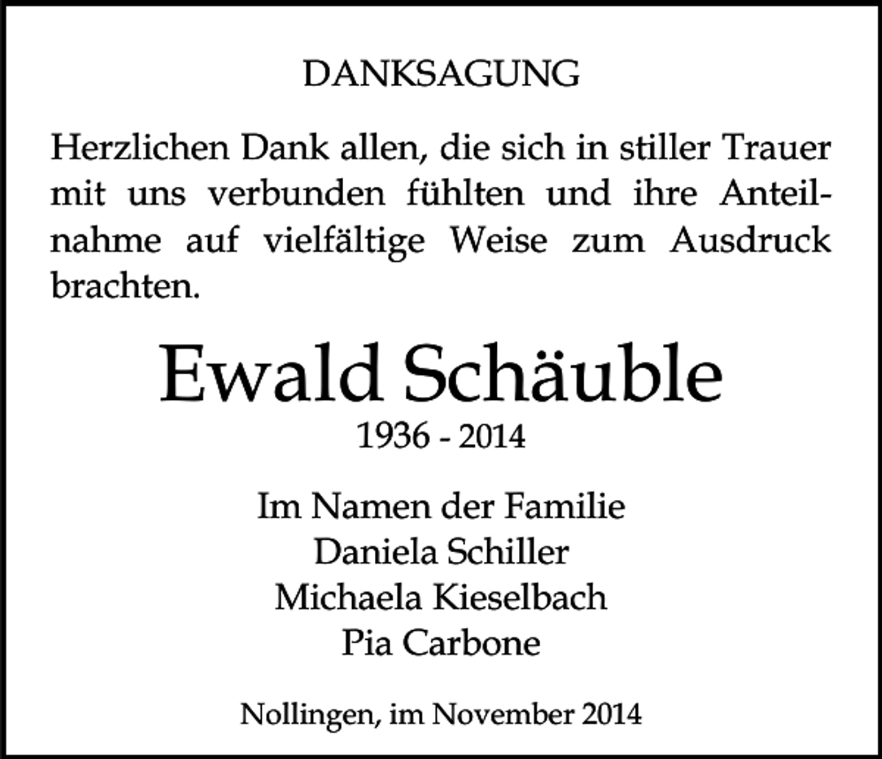<p>DANKSAGUNG<br />Herzlichen Dank allen, die sich in stiller Trauer<br />mit uns verbunden fühlten und ihre Anteilnahme auf vielfältige Weise zum Ausdruck<br />brachten.</p><p>Ewald Schäuble<br />1936 - 2014</p><p>Im Namen der Familie<br />Daniela Schiller<br />Michaela Kieselbach<br />Pia Carbone<br />Nollingen, im November 2014</p>