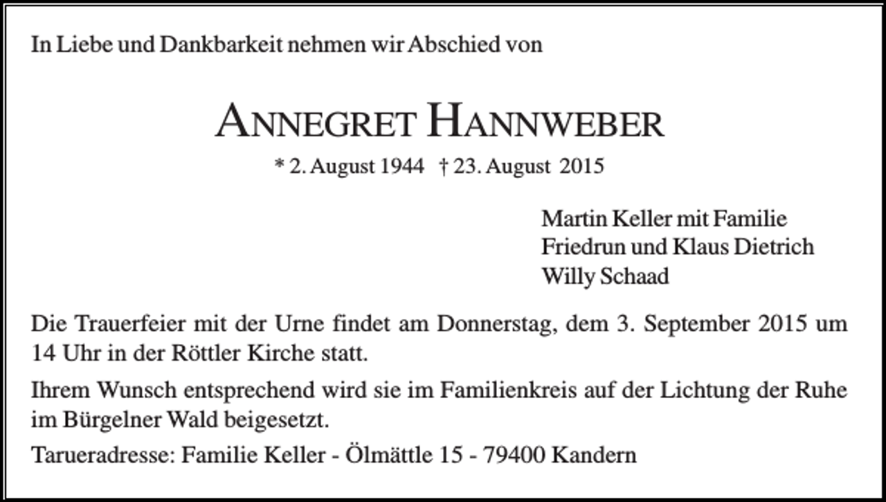 <p>In Liebe und Dankbarkeit nehmen wir Abschied von</p><p>ANNEGRET HANNWEBER<br />* 2. August 1944 † 23. August 2015</p><p>Martin Keller mit Familie<br />Friedrun und Klaus Dietrich<br />Willy Schaad<br />Die Trauerfeier mit der Urne findet am Donnerstag, dem 3. September 2015 um<br />14 Uhr in der Röttler Kirche statt.<br />Ihrem Wunsch entsprechend wird sie im Familienkreis auf der Lichtung der Ruhe<br />im Bürgelner Wald beigesetzt.<br />Tarueradresse: Familie Keller - Ölmättle 15 - 79400 Kandern</p>