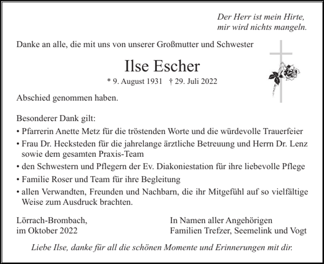 <p>Der Herr ist mein Hirte,<br />mir wird nichts mangeln.<br />Danke an alle, die mit uns von unserer Großmutter und Schwester</p><p>Ilse Escher<br />* 9. August 1931 † 29. Juli 2022</p><p>Abschied genommen haben.<br />Besonderer Dank gilt:<br />• Pfarrerin Anette Metz für die tröstenden Worte und die würdevolle Trauerfeier<br />• Frau Dr. Hecksteden für die jahrelange ärztliche Betreuung und Herrn Dr. Lenz<br />sowie dem gesamten Praxis-Team<br />• den Schwestern und Pflegern der Ev. Diakoniestation für ihre liebevolle Pflege<br />• Familie Roser und Team für ihre Begleitung<br />• allen Verwandten, Freunden und Nachbarn, die ihr Mitgefühl auf so vielfältige<br />Weise zum Ausdruck brachten.<br />Lörrach-Brombach,<br />im Oktober 2022</p><p>In Namen aller Angehörigen<br />Familien Trefzer, Seemelink und Vogt</p><p>Liebe Ilse, danke für all die schönen Momente und Erinnerungen mit dir.</p>