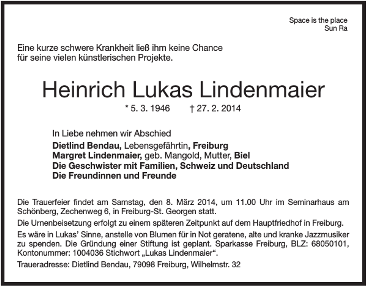 <p>Space is the place<br />Sun Ra</p><p>Eine kurze schwere Krankheit ließ ihm keine Chance<br />für seine vielen künstlerischen Projekte.</p><p>Heinrich Lukas Lindenmaier<br />* 5. 3. 1946</p><p>† 27. 2. 2014</p><p>In Liebe nehmen wir Abschied<br />Dietlind Bendau, Lebensgefährtin, Freiburg<br />Margret Lindenmaier, geb. Mangold, Mutter, Biel<br />Die Geschwister mit Familien, Schweiz und Deutschland<br />Die Freundinnen und Freunde<br />Die Trauerfeier findet am Samstag, den 8. März 2014, um 11.00 Uhr im Seminarhaus am<br />Schönberg, Zechenweg 6, in Freiburg-St. Georgen statt.<br />Die Urnenbeisetzung erfolgt zu einem späteren Zeitpunkt auf dem Hauptfriedhof in Freiburg.<br />Es wäre in Lukas’ Sinne, anstelle von Blumen für in Not geratene, alte und kranke Jazzmusiker<br />zu spenden. Die Gründung einer Stiftung ist geplant. Sparkasse Freiburg, BLZ: 68050101,<br />Kontonummer: 1004036 Stichwort „Lukas Lindenmaier“.<br />Traueradresse: Dietlind Bendau, 79098 Freiburg, Wilhelmstr. 32</p>
