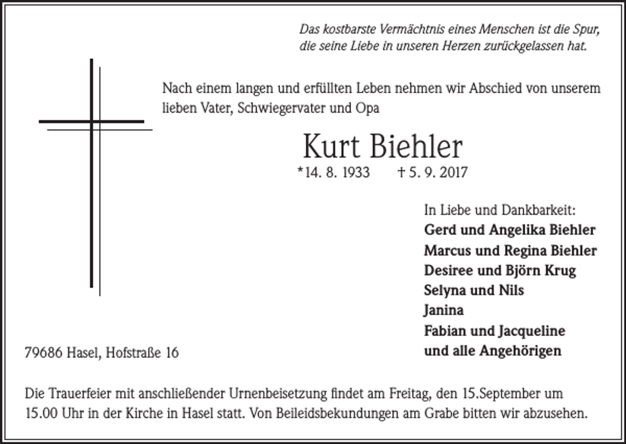 <p>Das kostbarste Vermächtnis eines Menschen ist die Spur,<br />die seine Liebe in unseren Herzen zurückgelassen hat.</p><p>Nach einem langen und erfüllten Leben nehmen wir Abschied von unserem<br />lieben Vater, Schwiegervater und Opa</p><p>Kurt Biehler</p><p>*14. 8. 1933</p><p>79686 Hasel, Hofstraße 16</p><p>† 5. 9. 2017<br />In Liebe und Dankbarkeit:<br />Gerd und Angelika Biehler<br />Marcus und Regina Biehler<br />Desiree und Björn Krug<br />Selyna und Nils<br />Janina<br />Fabian und Jacqueline<br />und alle Angehörigen</p><p>Die Trauerfeier mit anschließender Urnenbeisetzung findet am Freitag, den 15.September um<br />15.00 Uhr in der Kirche in Hasel statt. Von Beileidsbekundungen am Grabe bitten wir abzusehen.</p>