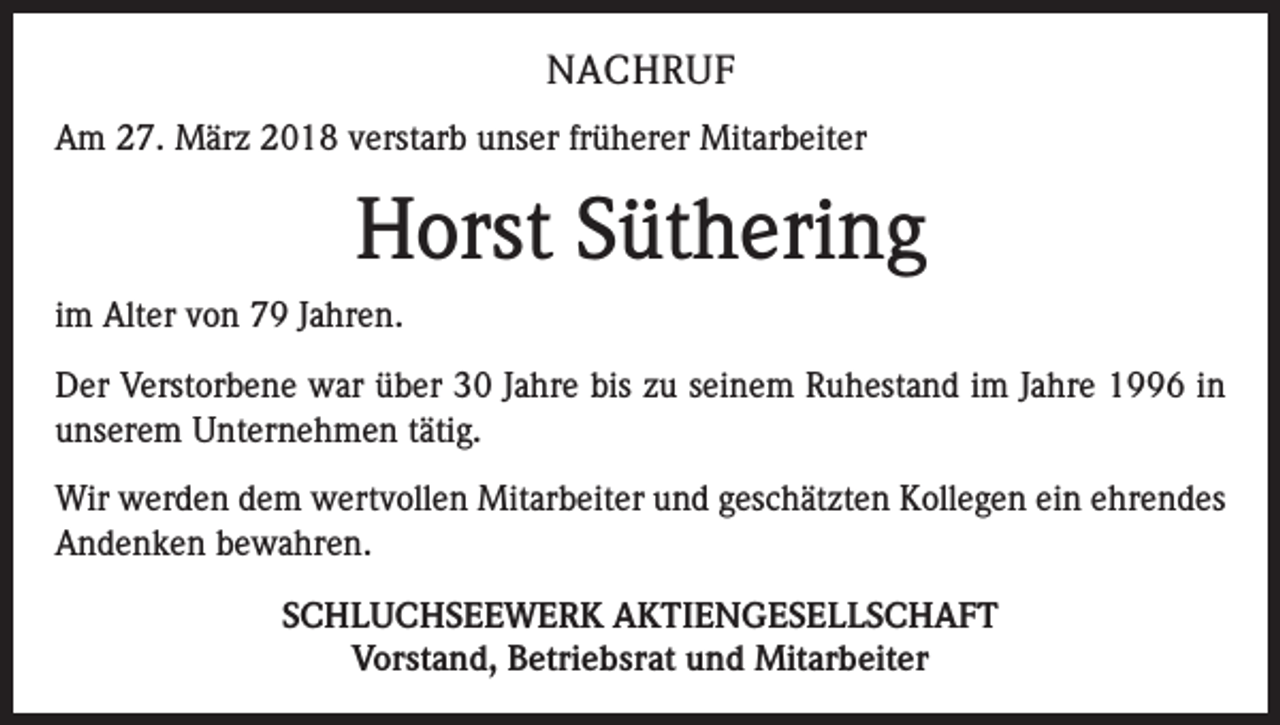<p>NACHRUF<br />Am 27. März 2018 verstarb unser früherer Mitarbeiter</p><p>Horst Süthering<br />im Alter von 79 Jahren.<br />Der Verstorbene war über 30 Jahre bis zu seinem Ruhestand im Jahre 1996 in<br />unserem Unternehmen tätig.<br />Wir werden dem wertvollen Mitarbeiter und geschätzten Kollegen ein ehrendes<br />Andenken bewahren.<br />SCHLUCHSEEWERK AKTIENGESELLSCHAFT<br />Vorstand, Betriebsrat und Mitarbeiter</p>