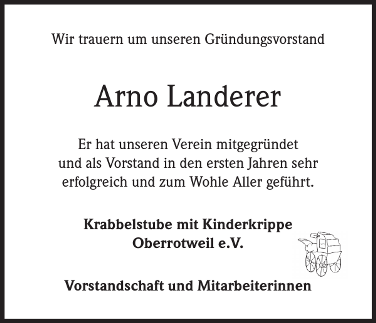 <p>Wir trauern um unseren Gründungsvorstand</p><p>Arno Landerer<br />Er hat unseren Verein mitgegründet<br />und als Vorstand in den ersten Jahren sehr<br />erfolgreich und zum Wohle Aller geführt.<br />Krabbelstube mit Kinderkrippe<br />Oberrotweil e.V.<br />Vorstandschaft und Mitarbeiterinnen</p>