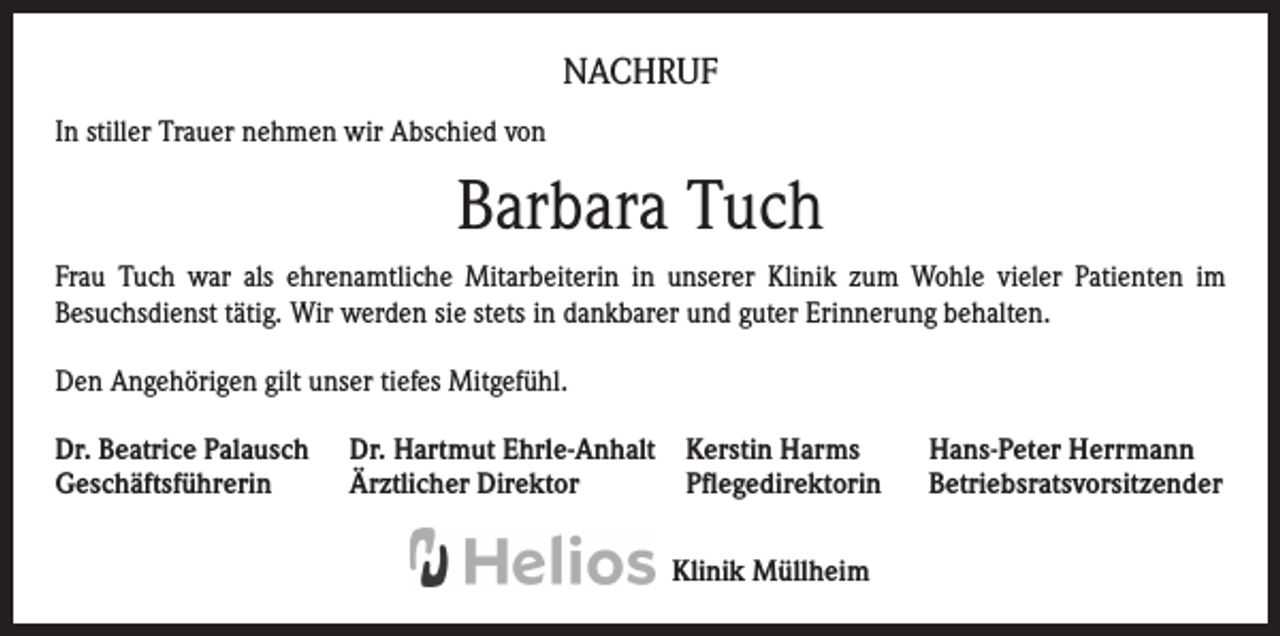 <p>NACHRUF<br />In stiller Trauer nehmen wir Abschied von</p><p>Barbara Tuch<br />Frau Tuch war als ehrenamtliche Mitarbeiterin in unserer Klinik zum Wohle vieler Patienten im<br />Besuchsdienst tätig. Wir werden sie stets in dankbarer und guter Erinnerung behalten.<br />Den Angehörigen gilt unser tiefes Mitgefühl.<br />Dr. Beatrice Palausch<br />Geschäftsführerin</p><p>Dr. Hartmut Ehrle-Anhalt Kerstin Harms<br />Ärztlicher Direktor<br />Pflegedirektorin<br />Klinik Müllheim</p><p>Hans-Peter Herrmann<br />Betriebsratsvorsitzender</p>