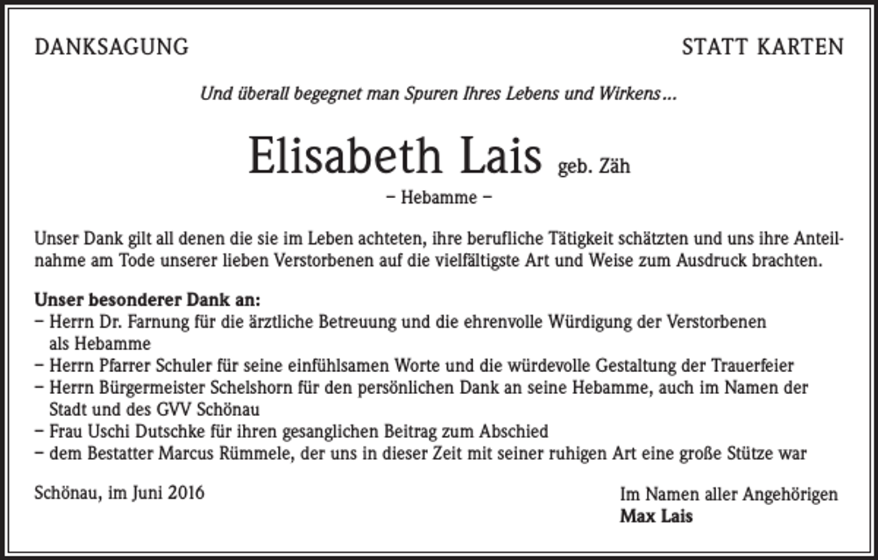 <p>Danksagung</p><p>statt karten<br />Und überall begegnet man Spuren Ihres Lebens und Wirkens ...</p><p>Elisabeth Lais</p><p>geb. Zäh</p><p>– Hebamme –</p><p>Unser Dank gilt all denen die sie im Leben achteten, ihre berufliche Tätigkeit schätzten und uns ihre Anteilnahme am Tode unserer lieben Verstorbenen auf die vielfältigste Art und Weise zum Ausdruck brachten.<br />Unser besonderer Dank an:<br />– Herrn Dr. Farnung für die ärztliche Betreuung und die ehrenvolle Würdigung der Verstorbenen<br />als Hebamme<br />– Herrn Pfarrer Schuler für seine einfühlsamen Worte und die würdevolle Gestaltung der Trauerfeier<br />– Herrn Bürgermeister Schelshorn für den persönlichen Dank an seine Hebamme, auch im Namen der<br />Stadt und des GVV Schönau<br />– Frau Uschi Dutschke für ihren gesanglichen Beitrag zum Abschied<br />– dem Bestatter Marcus Rümmele, der uns in dieser Zeit mit seiner ruhigen Art eine große Stütze war<br />Schönau, im Juni 2016</p><p>Im Namen aller Angehörigen<br />Max Lais</p>